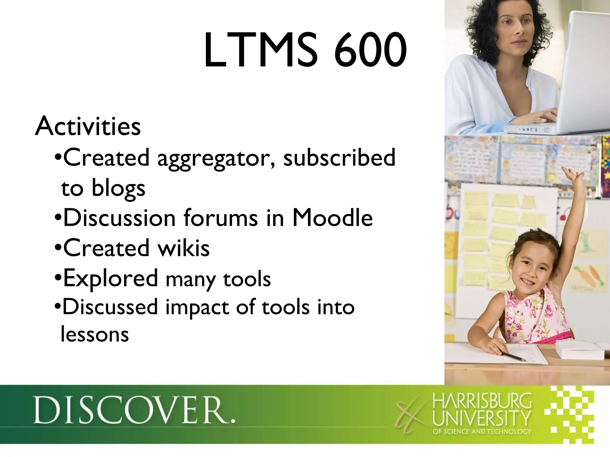 LTMS 600 Activities Created aggregator, subscribed   to blogs Discussion forums in Moodle Created wikis Explored  many tools Discussed impact of tools into   lessons 
