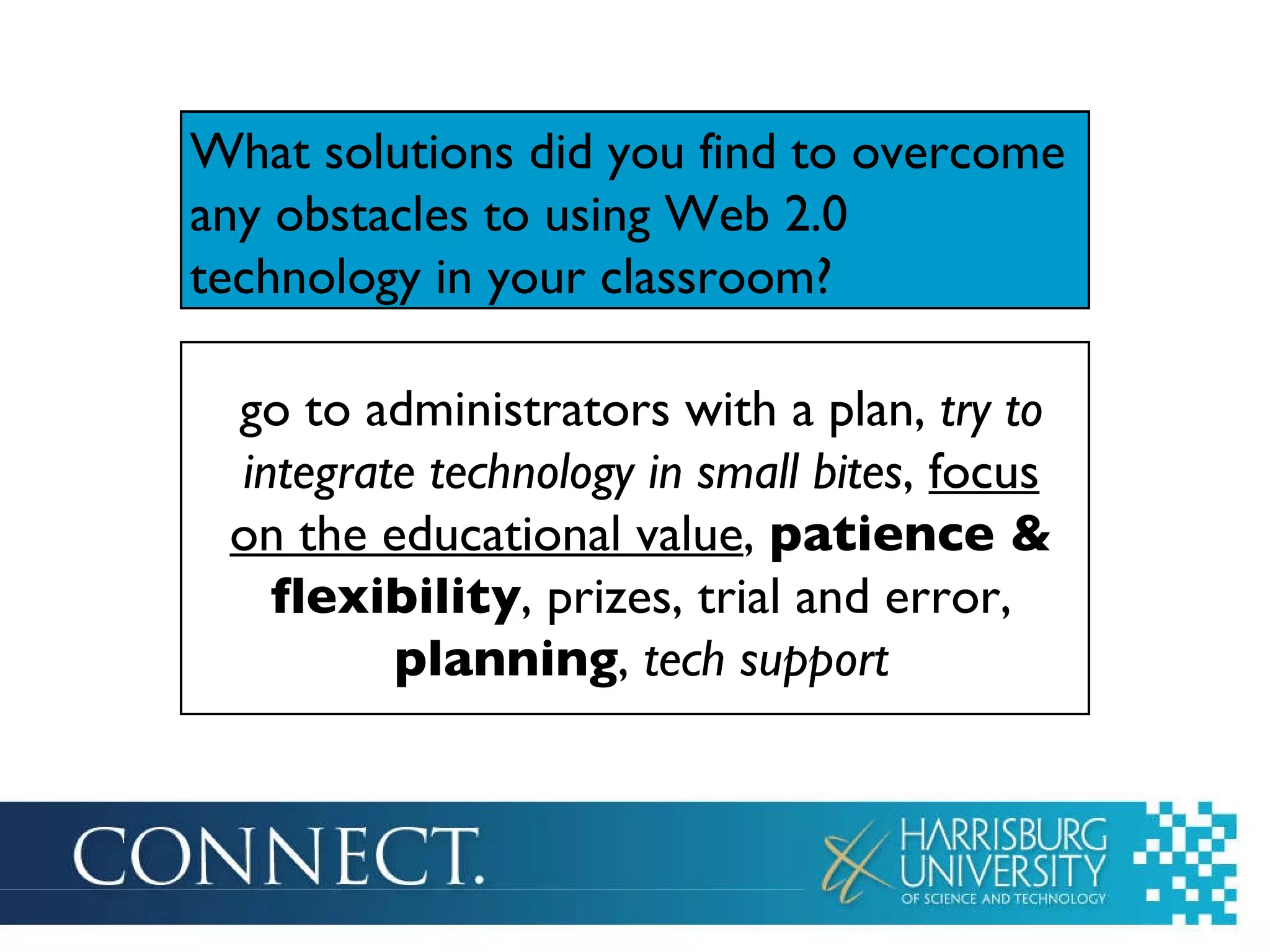 What solutions did you find to overcome any obstacles to using Web 2.0 technology in your classroom? go to administrators with a plan,  try to integrate technology in small bites ,  focus on the educational value ,  patience & flexibility , prizes, trial and error,  planning ,  tech support 