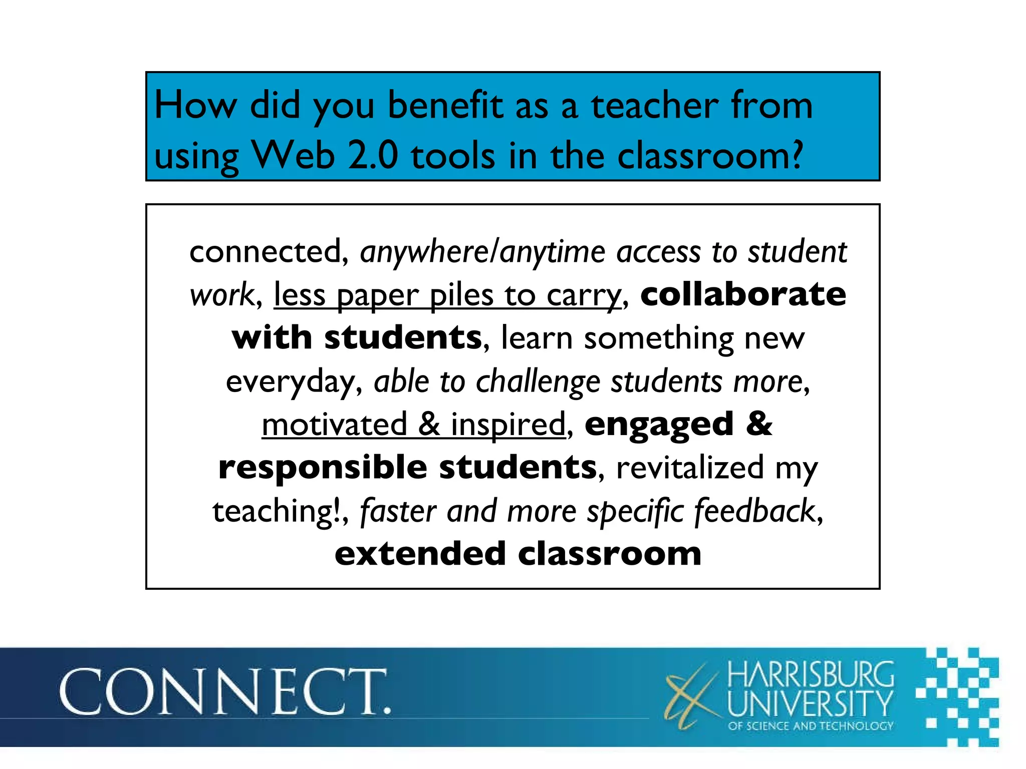 How did you benefit as a teacher from using Web 2.0 tools in the classroom ? connected,  anywhere/anytime access to student work ,  less paper piles to carry ,  collaborate with students , learn something new everyday,  able to challenge students more ,  motivated & inspired ,  engaged & responsible students , revitalized my teaching!,  faster and more specific feedback ,  extended classroom 