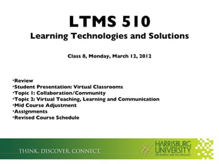 LTMS 510
      Learning Technologies and Solutions

                    Class 8, Monday, March 12, 2012



•Review
•Student Presentation: Virtual Classrooms
•Topic 1: Collaboration/Community
•Topic 2: Virtual Teaching, Learning and Communication
•Mid Course Adjustment
•Assignments
•Revised Course Schedule
 