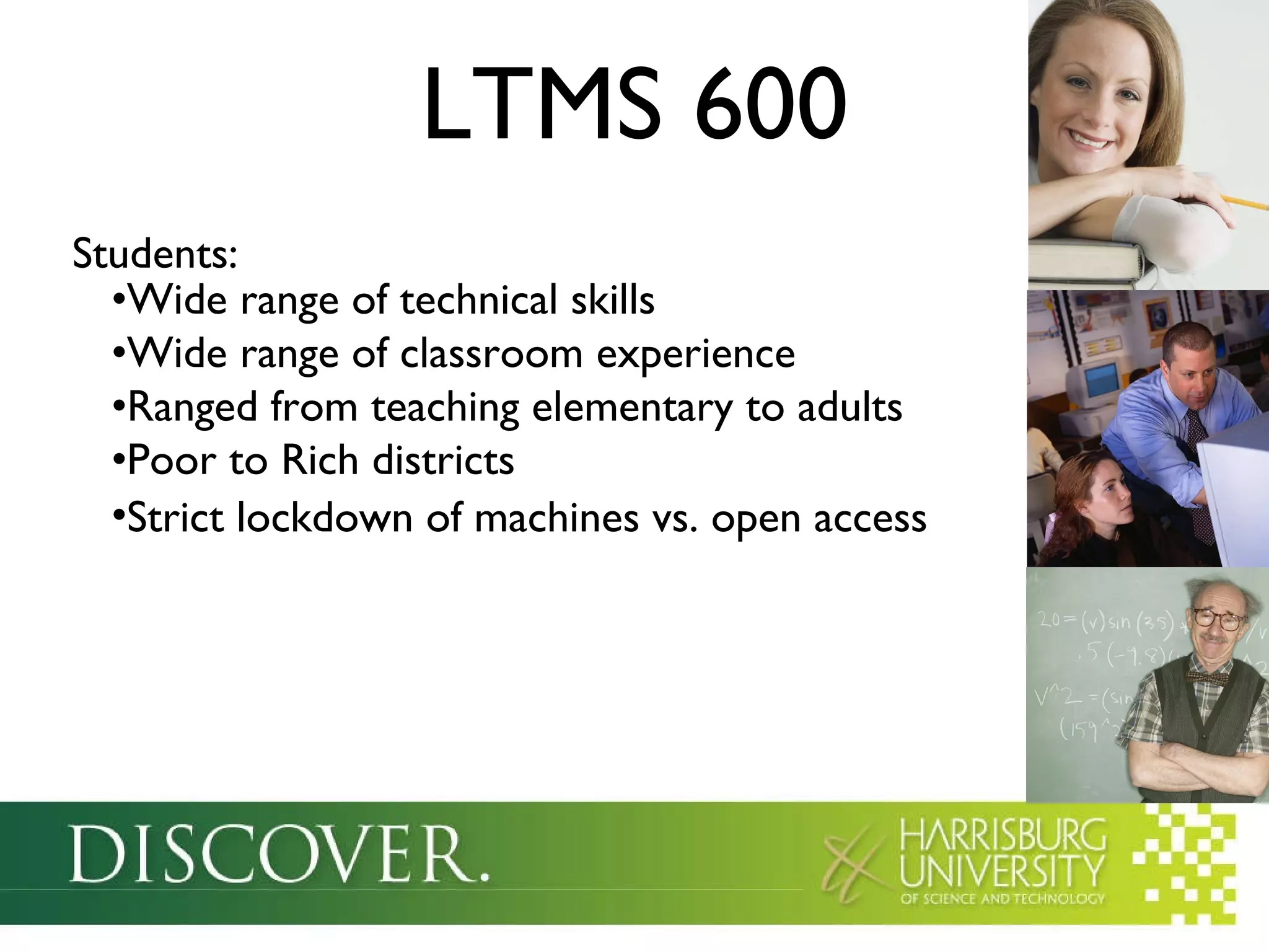 LTMS 600 Students: Wide range of technical skills Wide range of classroom experience Ranged from teaching elementary to adults Poor to Rich districts Strict lockdown of machines vs. open access 