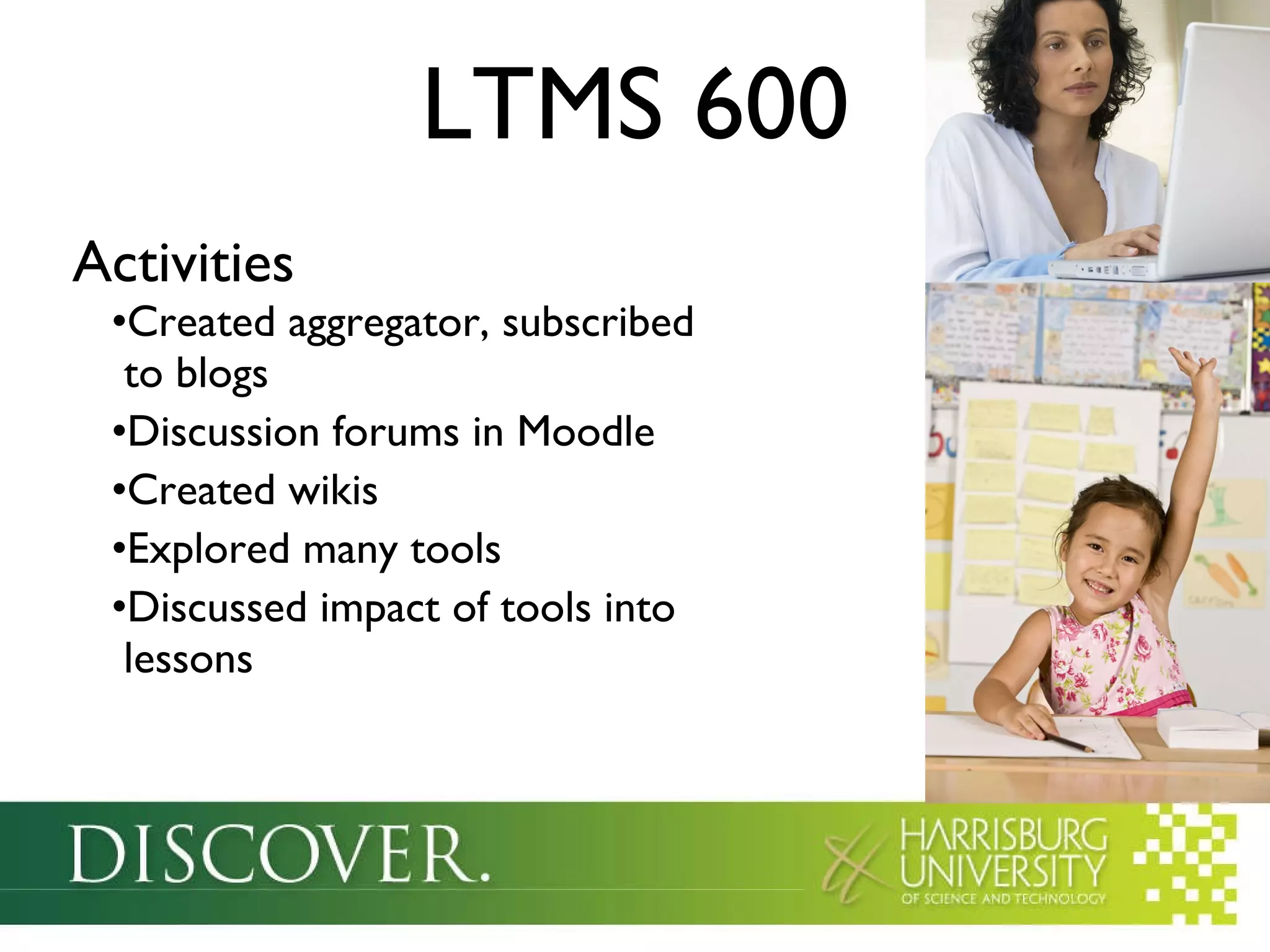 LTMS 600 Activities Created aggregator, subscribed   to blogs Discussion forums in Moodle Created wikis Explored many tools Discussed impact of tools into   lessons 