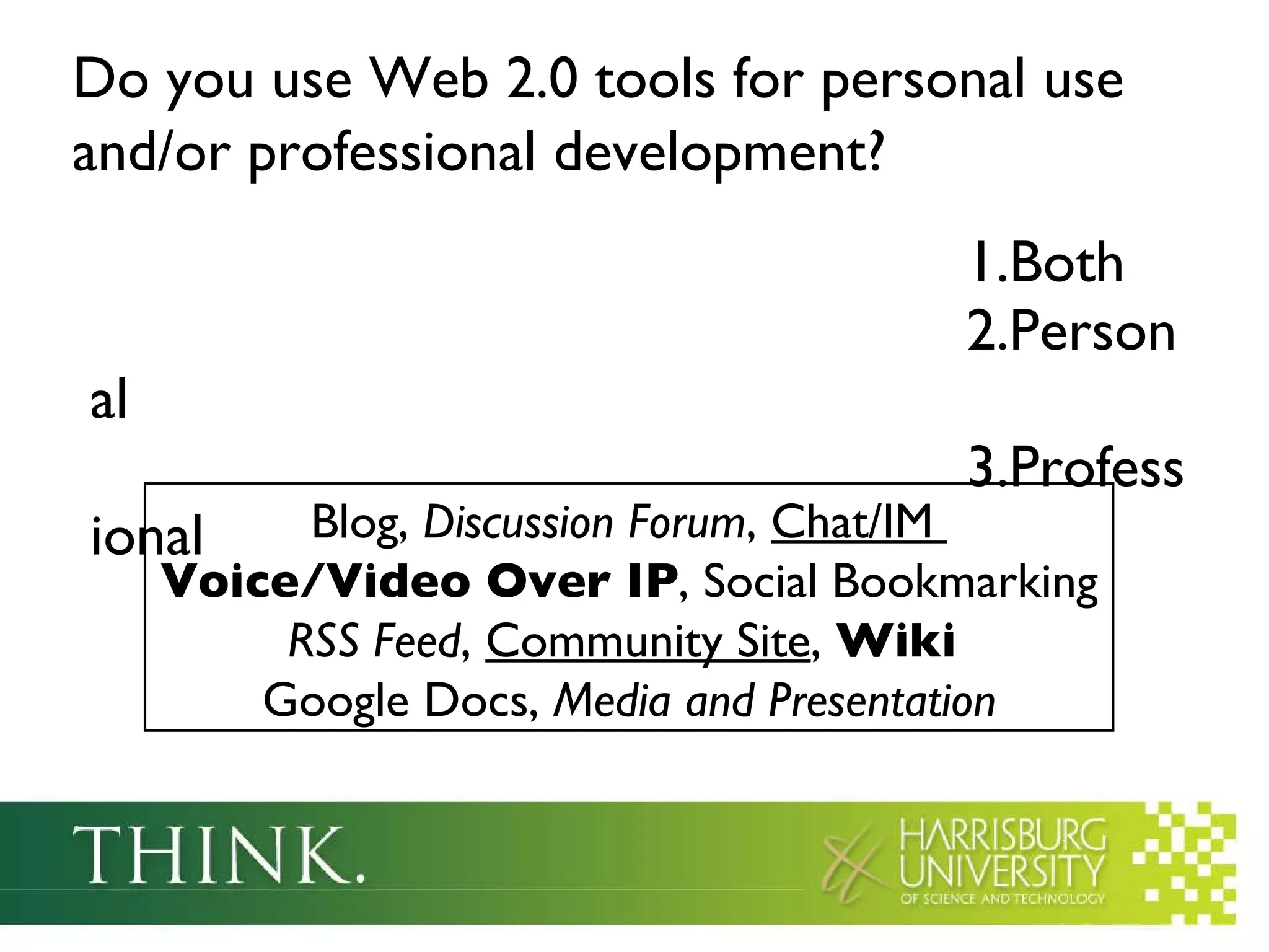 Do you use Web 2.0 tools for personal use and/or professional development?   Both Personal Professional  Blog,  Discussion Forum ,  Chat/IM  Voice/Video Over IP , Social Bookmarking  RSS Feed ,  Community Site ,  Wiki   Google Docs,  Media and Presentation 