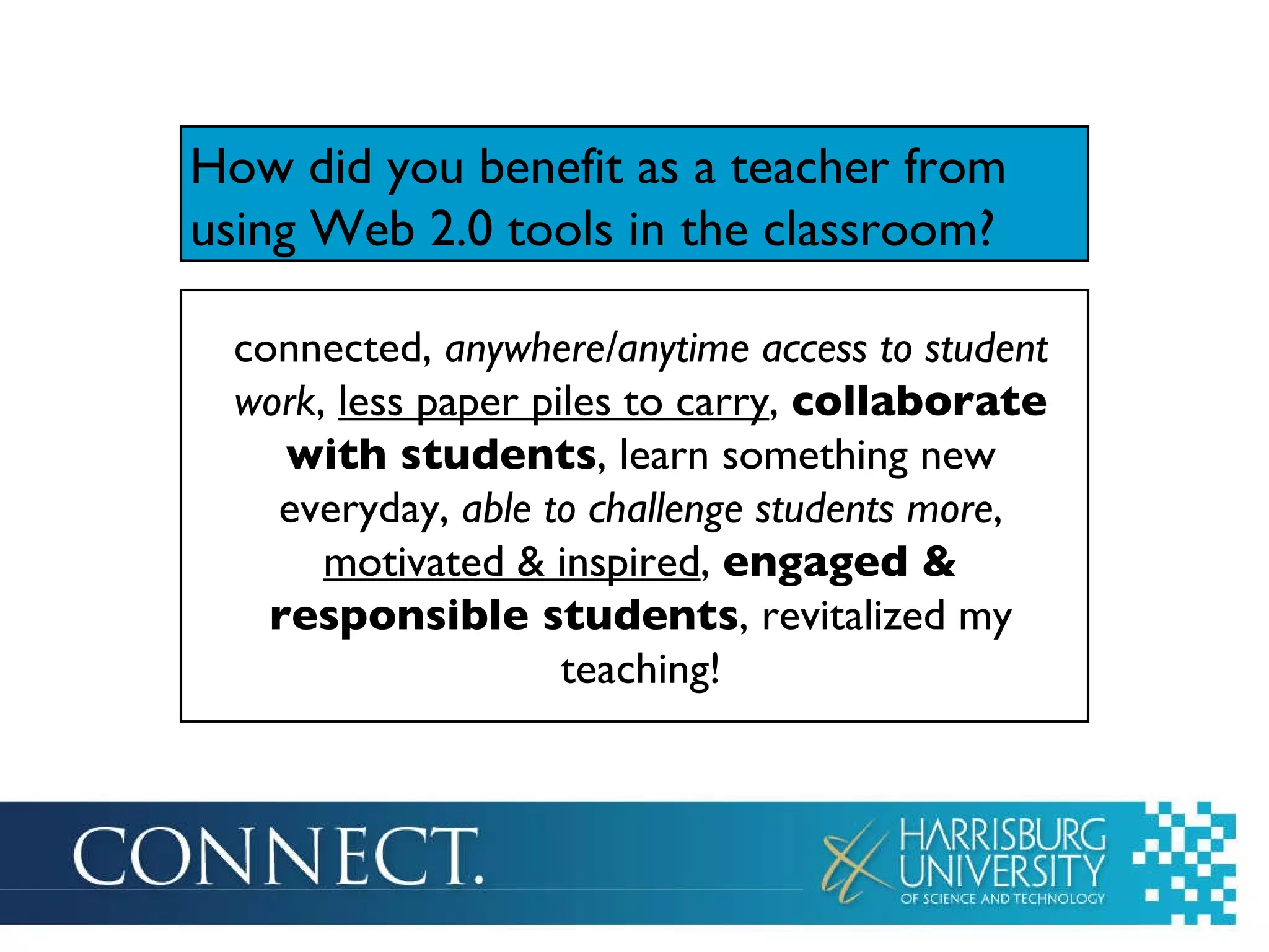 How did you benefit as a teacher from using Web 2.0 tools in the classroom ? connected,  anywhere/anytime access to student work ,  less paper piles to carry ,  collaborate with students , learn something new everyday,  able to challenge students more ,  motivated & inspired ,  engaged & responsible students , revitalized my teaching! 