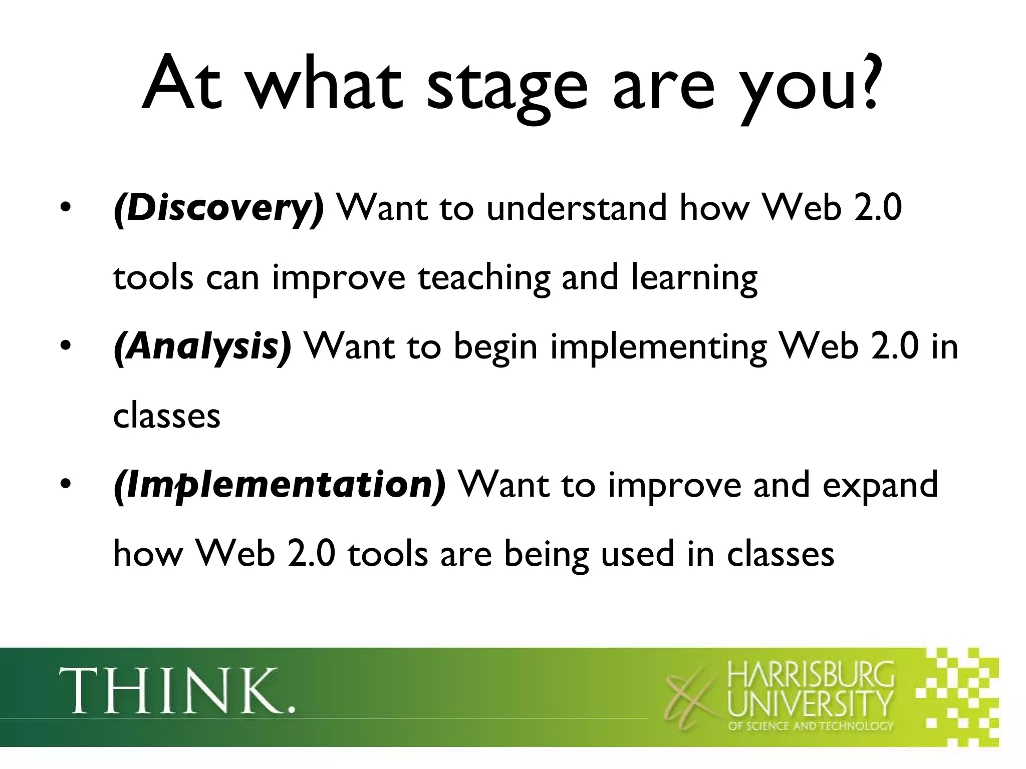 At what stage are you? (Discovery)  Want to understand how Web 2.0 tools can improve teaching and learning (Analysis)  Want to begin implementing Web 2.0 in classes (Implementation)  Want to improve and expand how Web 2.0 tools are being used in classes 