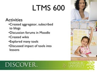 LTMS 600 Activities Created aggregator, subscribed   to blogs Discussion forums in Moodle Created wikis Explored many tools Discussed impact of tools into   lessons 