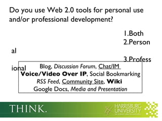 Do you use Web 2.0 tools for personal use and/or professional development?   Both Personal Professional  Blog,  Discussion Forum ,  Chat/IM  Voice/Video Over IP , Social Bookmarking  RSS Feed ,  Community Site ,  Wiki   Google Docs,  Media and Presentation 