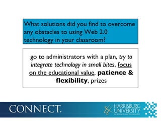 What solutions did you find to overcome any obstacles to using Web 2.0 technology in your classroom? go to administrators with a plan,  try to integrate technology in small bites ,  focus on the educational value ,  patience & flexibility , prizes 