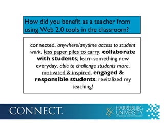 How did you benefit as a teacher from using Web 2.0 tools in the classroom ? connected,  anywhere/anytime access to student work ,  less paper piles to carry ,  collaborate with students , learn something new everyday,  able to challenge students more ,  motivated & inspired ,  engaged & responsible students , revitalized my teaching! 