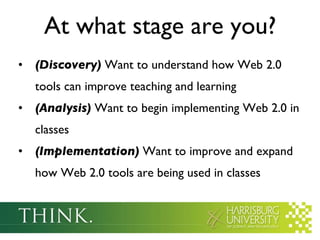 At what stage are you? (Discovery)  Want to understand how Web 2.0 tools can improve teaching and learning (Analysis)  Want to begin implementing Web 2.0 in classes (Implementation)  Want to improve and expand how Web 2.0 tools are being used in classes 