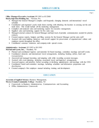 July 15, 2015
SHELLY LIICK
Page 2
Office Manager/Executive Assistant, 09/1995 to 03/2000
Husky Injection Molding, Inc. – Newton, PA
 Managed the General Manager's complex and frequently changing domestic and international travel
schedule.
 Coordinated and organized yearly trade shows starting with obtaining the location to carrying out the end
trade show. This would include all the marketing management.
 Compiled and analyzed sales and marketing reports for executive management.
 Supplied sales and marketing support for five sales reps.
 Managed external contacts for General Manager and kept track of periodic communication needed for priority
contacts.
 Created expense reports, budgets and filing systems for the General Manager and the sales staff.
 Assisted with team building initiatives and overall support for preservation of organizational culture and
employee morale throughout the office.
 Coordinated customer visitations and company-wide special events.
Administrative Assistant, 05/1992 to 09/1995
McFaul and Lyons, Inc., – Hamilton, NJ
 Planned and coordinated logistics and materials for board meetings, committee meetings and staff events.
 Coordinated domestic and international travel arrangements, including booking airfare, hotel and
transportation.
 Answered and managed incoming and outgoing calls while recording accurate messages.
 Assisted with event planning, including associated travel and logistical arrangements.
 Assessed urgency and priorities before accepting or declining appointments and meetings with the CEO.
 Coordinated board and committee meetings, including schedules and information preparation and
distribution.
 Created company's first employee manual including training and development.
EDUCATION
Associate of Applied Science: Business Management,
Mercer County Community College - Hamilton, NJ
 Coursework in Business Administration, Communications and Accounting
 Office Administration Coursework
Excellent References Available Upon Request.
 