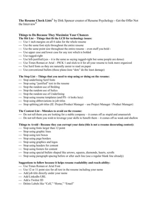 The Resume Check Lists© by Dirk Spencer creator of Resume Psychology - Get the Offer Not
the Interview©


Things to Do Because They Maximize Your Chances
The Hit List – Things that fit the LCD for technology issues:
 Use 1 inch margins on all 4 sides for the whole resume
 Use the same font style throughout the entire resume
 Use the same point size throughout the entire resume – even stuff you bold -
 Use upper case and lower case for any text which is bolded
 Use ragged-right
 Use left-justified (yes – it is the same as saying ragged-right but some people are dense)
 Use Times Roman or Arial – PICK 1 and stick to it for all your resume to look more organized
 Use Serif fonts as they are naturally easier to read on paper
 Use conventional bullets (those plane-Jane “dots” do the least damage)

The Stop List – Things that you need to stop using or doing on the resume:
 Stop underlining Serif fonts
 Stop using “justified” text in the resume
 Stop the random use of Bolding
 Stop the random use of Italics
 Stop the random use of Underlining
 Stop using resume templates (and PS - it looks lazy)
 Stop using abbreviations in job titles
 Stop splitting job titles (IE: Project/Product Manager – use Project Manager / Product Manager)

The Content List - Mistakes to avoid on the resume:
 Do not tell them you are looking for a stable company – it comes off as stupid and amateurish
 Do not tell them you wish to leverage your skills to benefit them – it comes off as weak and shallow

Things to Avoid - Because they can corrupt your data (this is not a resume decorating contest):
 Stop using fonts larger than 12 point
 Stop using graphic lines
 Stop using text boxes
 Stop using page borders
 Stop using graphics and logos
 Stop using headers for content
 Stop using footers for content
 Stop using special bullets shaped like arrows, squares, diamonds, hearts, scrolls
 Stop using paragraph spacing before or after each line (use a regular blank line already)

Suggestions to follow because it helps resume readability and reach-ability:
 Use Times Roman or Arial Font
 Use 12 or 11 point size for all text in the resume including your name
 Add job title directly under your name
 Add LinkedIn URL
 Add a Twitter ID
 Delete Labels like “Cell,” “Home,” “Email”
 