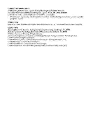 CONSULTING EXPERIENCE:
EF Education, Cultural Care Aupair, Boston/Washington, DC. 2003- Present.
EurAuPair Intercultural Child Care Program, Laguna Beach, CA. 1993 - 9/2000.
Contracted as both a Community Counselor and Area Coordinator.
 Over 13 years of providing effective conflict resolution of difficult and personal issues, this is key to the
programs success
VOLUNTEER
Director of Career Services - DC Chapter of the American Society of Training and Development, 2008–09.
EDUCATION
Master of Science in Business Management, Lesley University, Cambridge, MA, 1995.
Bachelor of Arts in Psychology, University of Massachusetts, Amherst, MA, 1990.
First Line Supervisor Training, Arlington County.
American Management Association, Essential Supervisory & Management Skills Workshop Series.
Certificate in Coaching, CoachInc.com.
Certified Contract/Grant Technical Representative by the US Department of Labor.
Certified Baldrige Examiner, MassExcellence.
Certificate in Effective Communications, Dale Carnegie.
Certificate in Human Resources Management, Northeastern University, Boston, MA.
 