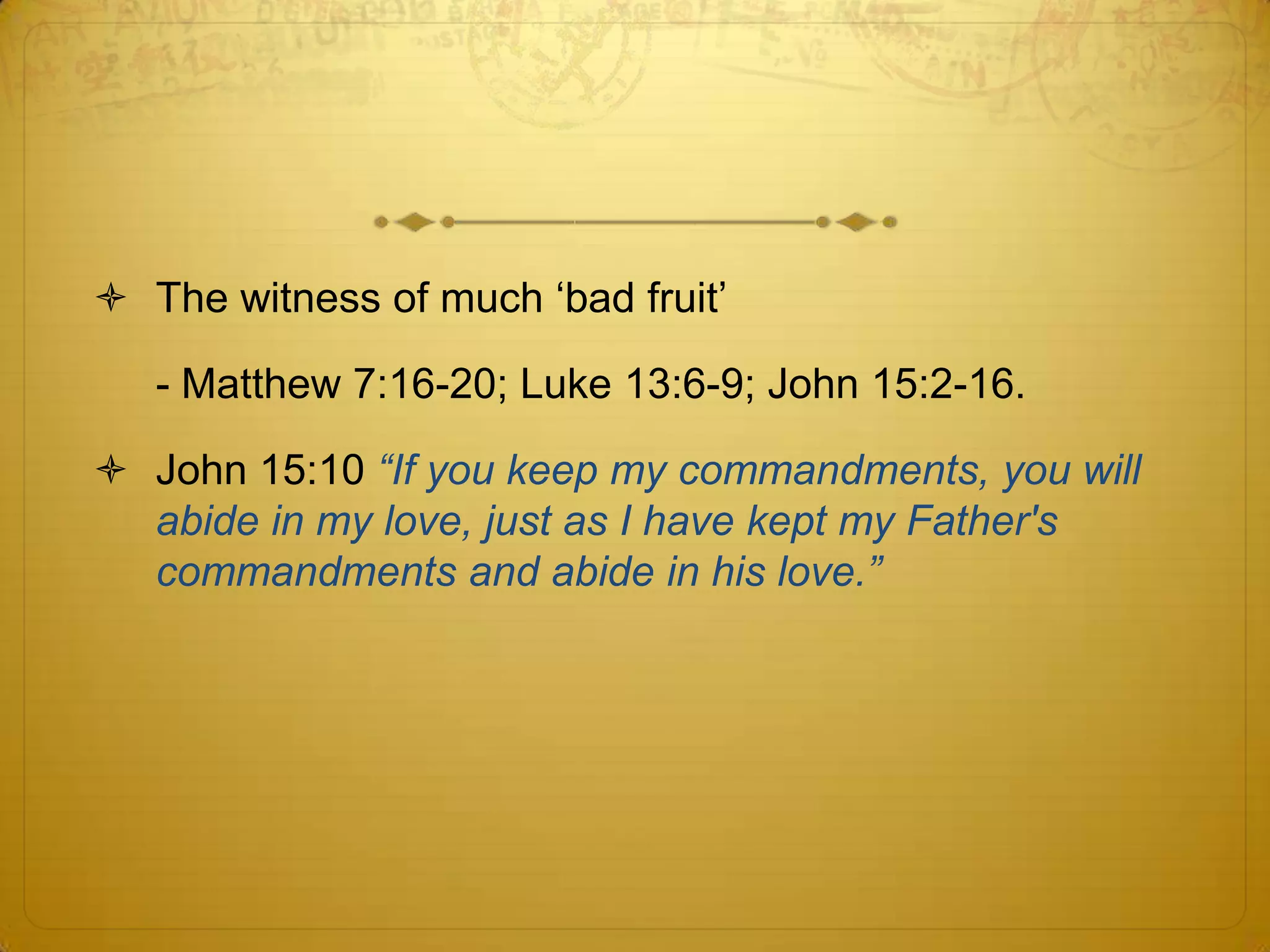  The witness of much ‘bad fruit’

   - Matthew 7:16-20; Luke 13:6-9; John 15:2-16.

 John 15:10 “If you keep my commandments, you will
  abide in my love, just as I have kept my Father's
  commandments and abide in his love.”
 