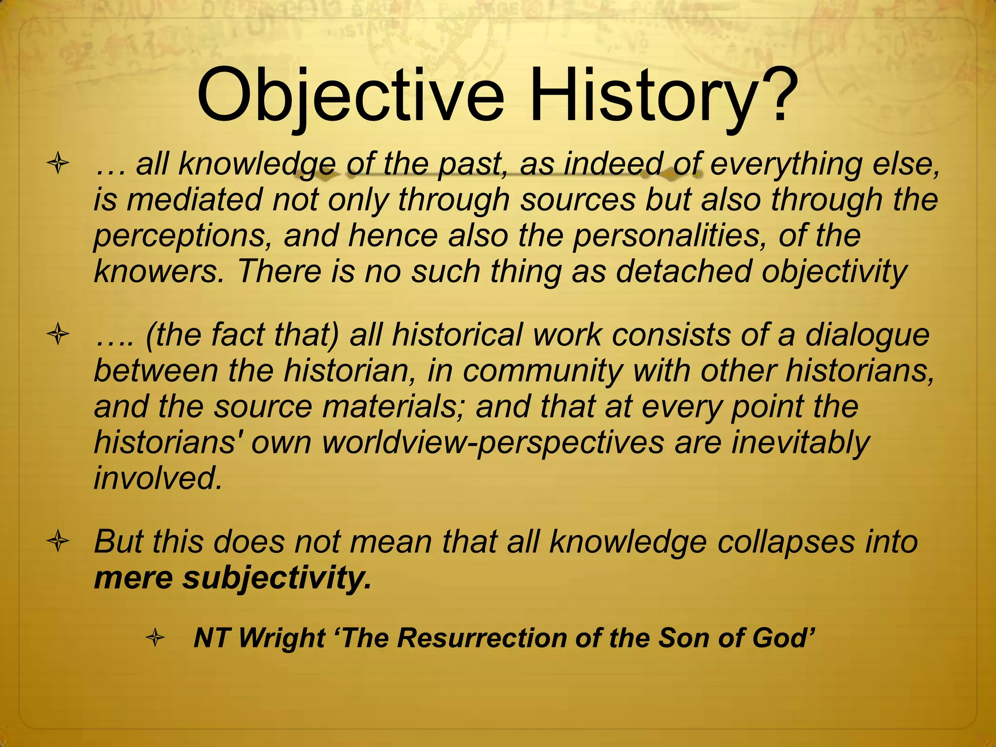 Objective History?
 … all knowledge of the past, as indeed of everything else,
  is mediated not only through sources but also through the
  perceptions, and hence also the personalities, of the
  knowers. There is no such thing as detached objectivity
 …. (the fact that) all historical work consists of a dialogue
  between the historian, in community with other historians,
  and the source materials; and that at every point the
  historians' own worldview-perspectives are inevitably
  involved.
 But this does not mean that all knowledge collapses into
  mere subjectivity.
        NT Wright „The Resurrection of the Son of God‟
 