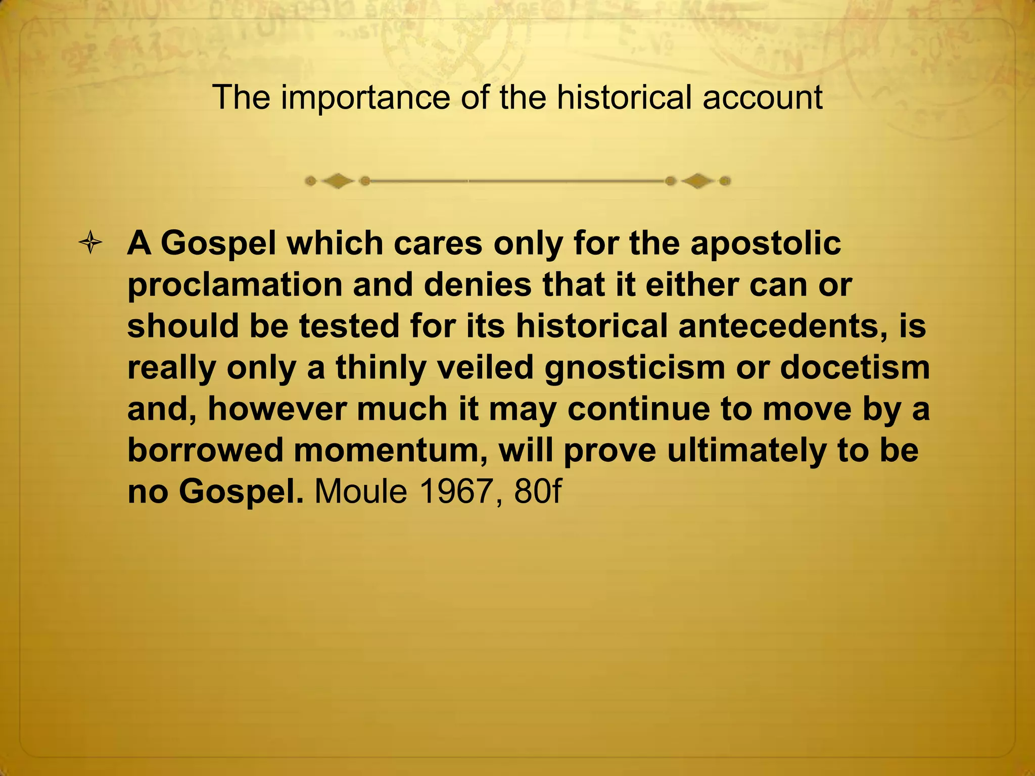 The importance of the historical account



 A Gospel which cares only for the apostolic
  proclamation and denies that it either can or
  should be tested for its historical antecedents, is
  really only a thinly veiled gnosticism or docetism
  and, however much it may continue to move by a
  borrowed momentum, will prove ultimately to be
  no Gospel. Moule 1967, 80f
 
