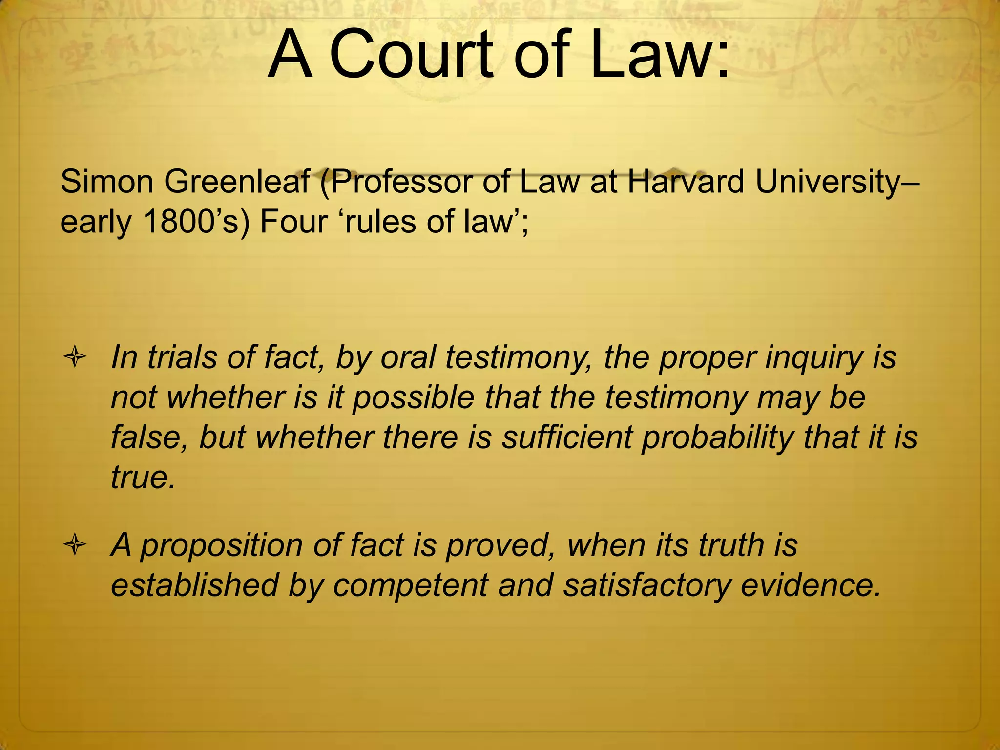 A Court of Law:
Simon Greenleaf (Professor of Law at Harvard University–
early 1800’s) Four ‘rules of law’;



 In trials of fact, by oral testimony, the proper inquiry is
  not whether is it possible that the testimony may be
  false, but whether there is sufficient probability that it is
  true.

 A proposition of fact is proved, when its truth is
  established by competent and satisfactory evidence.
 