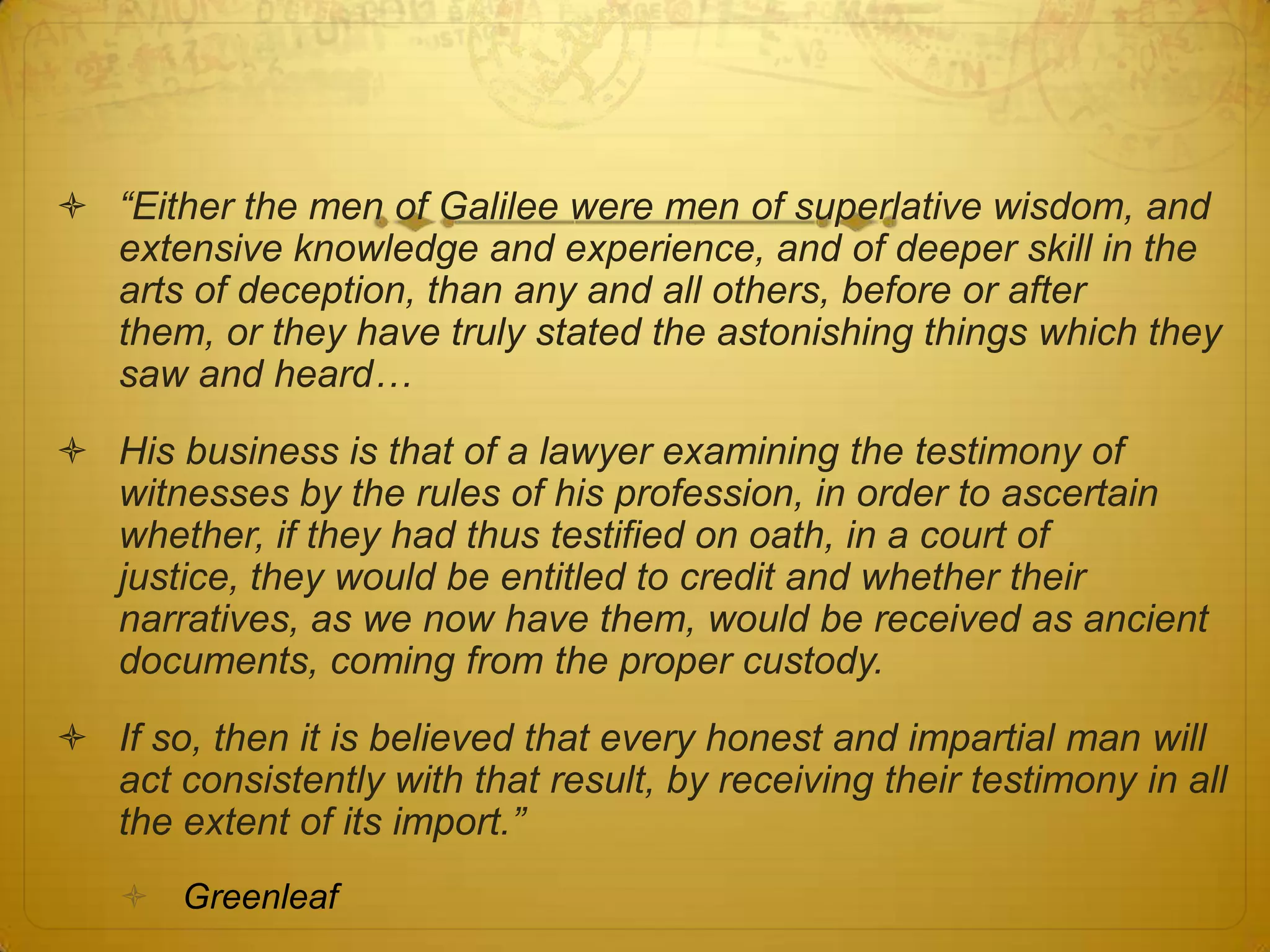  “Either the men of Galilee were men of superlative wisdom, and
  extensive knowledge and experience, and of deeper skill in the
  arts of deception, than any and all others, before or after them,
  or they have truly stated the astonishing things which they saw
  and heard…
 His business is that of a lawyer examining the testimony of
  witnesses by the rules of his profession, in order to ascertain
  whether, if they had thus testified on oath, in a court of justice,
  they would be entitled to credit and whether their narratives, as
  we now have them, would be received as ancient documents,
  coming from the proper custody.
 If so, then it is believed that every honest and impartial man will
  act consistently with that result, by receiving their testimony in all
  the extent of its import.”
    Greenleaf
 