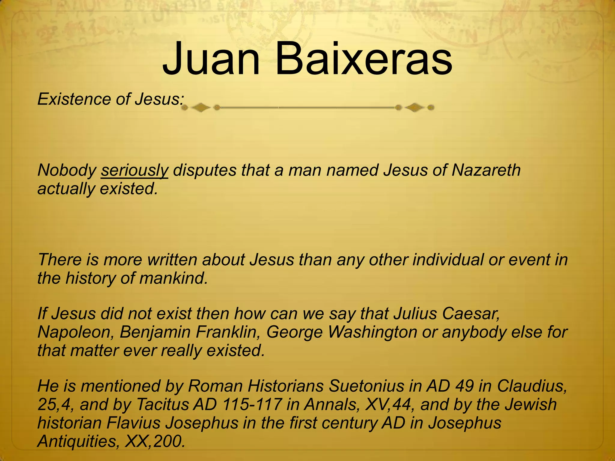 Juan Baixeras
Existence of Jesus:



Nobody seriously disputes that a man named Jesus of Nazareth
actually existed.



There is more written about Jesus than any other individual or event in
the history of mankind.

If Jesus did not exist then how can we say that Julius Caesar,
Napoleon, Benjamin Franklin, George Washington or anybody else for
that matter ever really existed.

He is mentioned by Roman Historians Suetonius in AD 49 in Claudius,
25,4, and by Tacitus AD 115-117 in Annals, XV,44, and by the Jewish
historian Flavius Josephus in the first century AD in Josephus
Antiquities, XX,200.
 