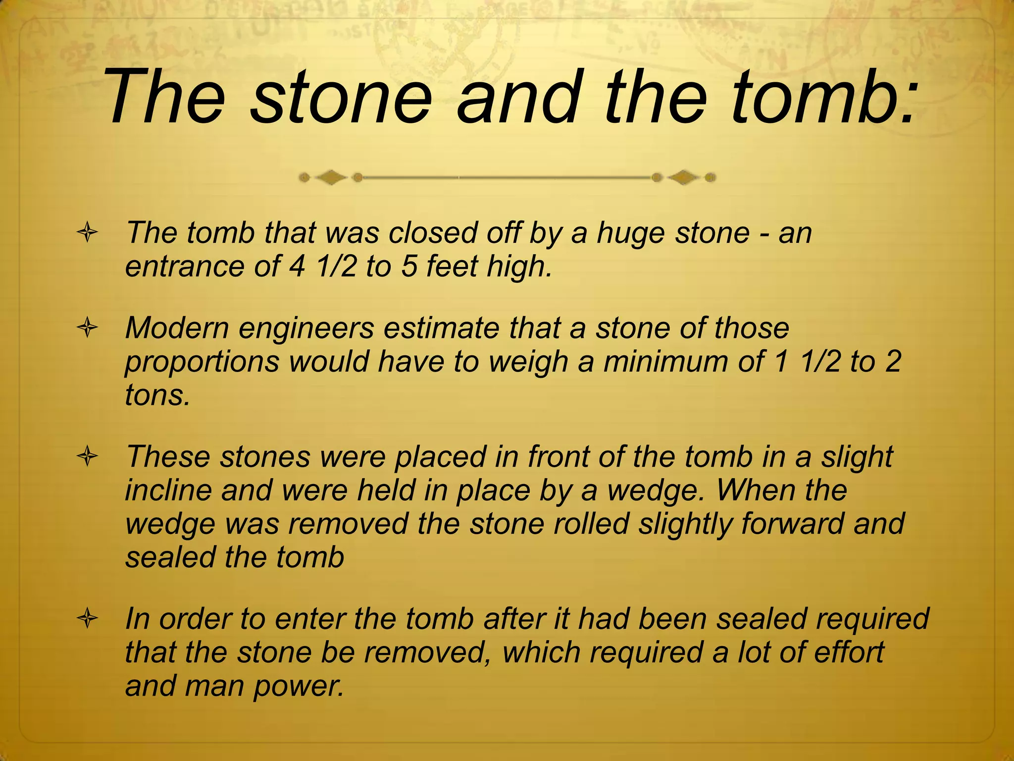 The stone and the tomb:
 The tomb that was closed off by a huge stone - an
  entrance of 4 1/2 to 5 feet high.
 Modern engineers estimate that a stone of those
  proportions would have to weigh a minimum of 1 1/2 to 2
  tons.
 These stones were placed in front of the tomb in a slight
  incline and were held in place by a wedge. When the
  wedge was removed the stone rolled slightly forward and
  sealed the tomb
 In order to enter the tomb after it had been sealed required
  that the stone be removed, which required a lot of effort
  and man power.
 
