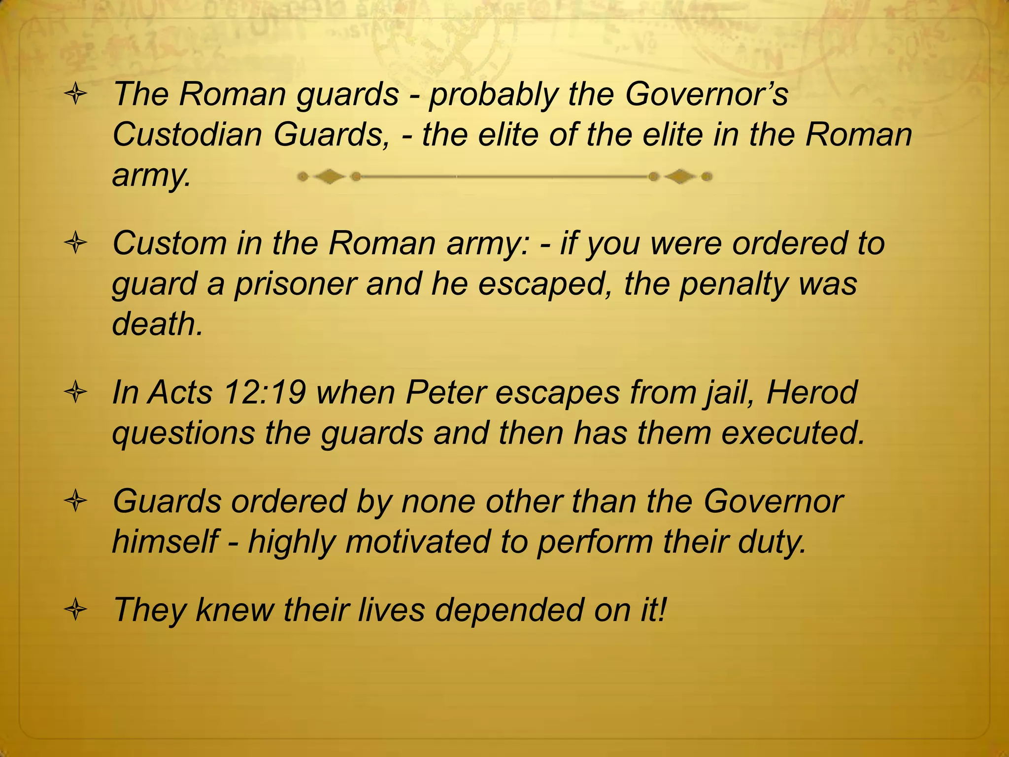  The Roman guards - probably the Governor‟s
  Custodian Guards, - the elite of the elite in the Roman
  army.

 Custom in the Roman army: - if you were ordered to
  guard a prisoner and he escaped, the penalty was
  death.

 In Acts 12:19 when Peter escapes from jail, Herod
  questions the guards and then has them executed.

 Guards ordered by none other than the Governor
  himself - highly motivated to perform their duty.

 They knew their lives depended on it!
 