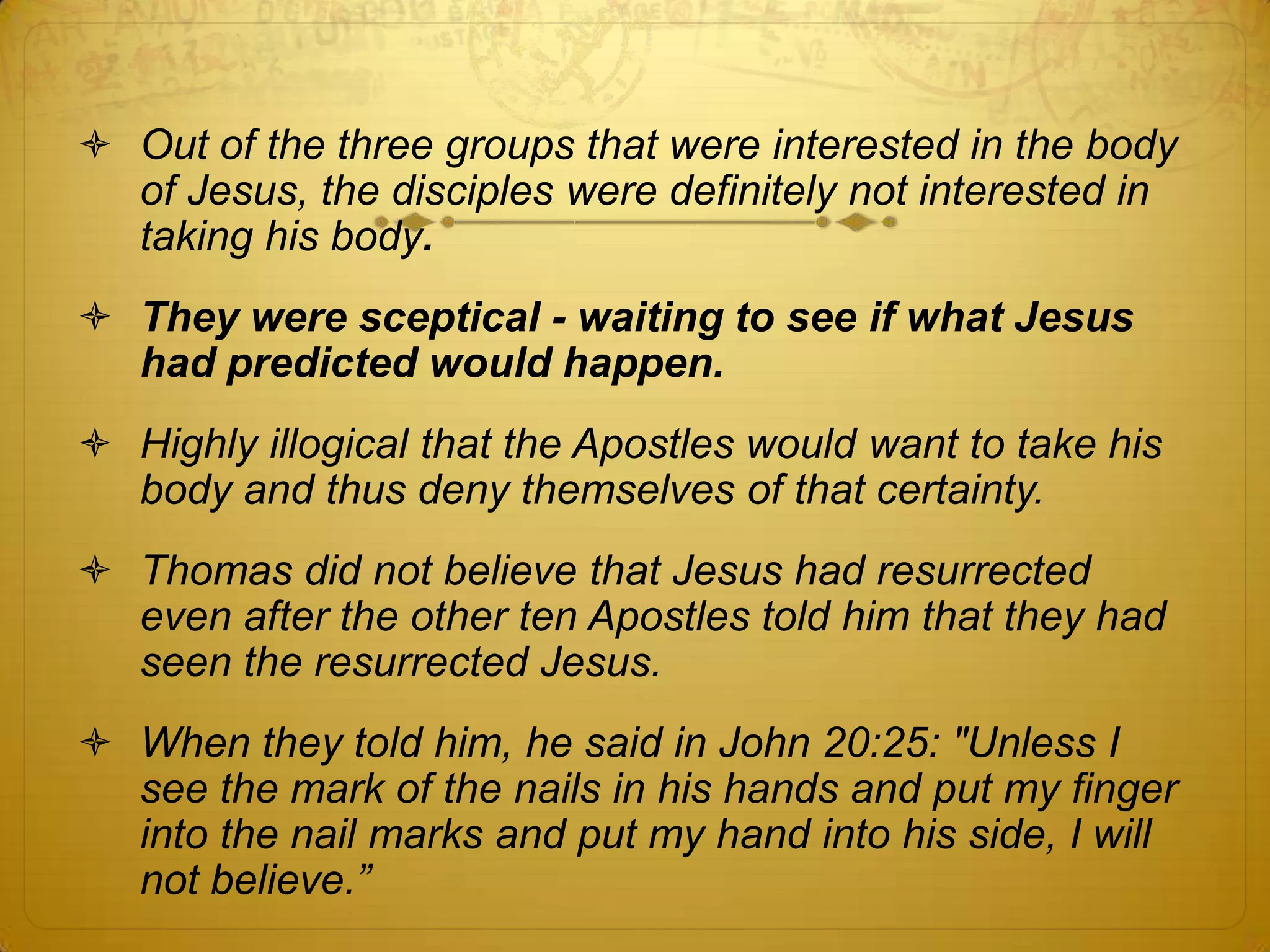  Out of the three groups that were interested in the body
  of Jesus, the disciples were definitely not interested in
  taking his body.
 They were sceptical - waiting to see if what Jesus
  had predicted would happen.
 Highly illogical that the Apostles would want to take his
  body and thus deny themselves of that certainty.
 Thomas did not believe that Jesus had resurrected
  even after the other ten Apostles told him that they had
  seen the resurrected Jesus.
 When they told him, he said in John 20:25: "Unless I
  see the mark of the nails in his hands and put my finger
  into the nail marks and put my hand into his side, I will
  not believe.”
 