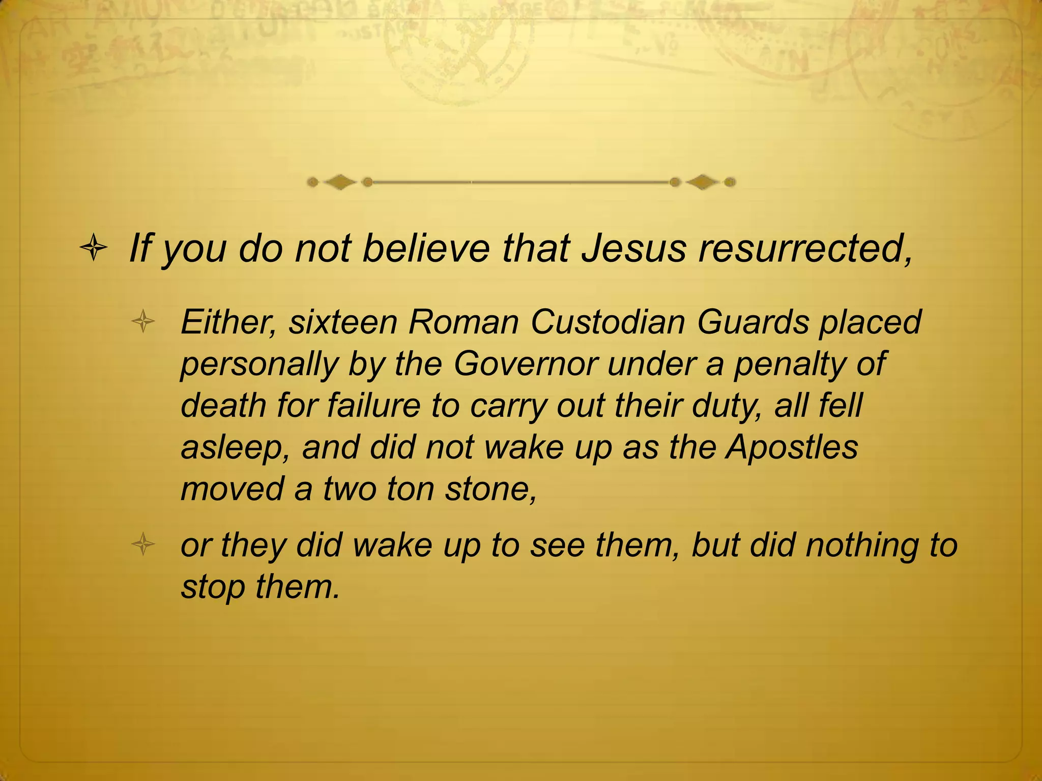  If you do not believe that Jesus resurrected,
   Either, sixteen Roman Custodian Guards placed
    personally by the Governor under a penalty of
    death for failure to carry out their duty, all fell
    asleep, and did not wake up as the Apostles
    moved a two ton stone,
   or they did wake up to see them, but did nothing to
    stop them.
 