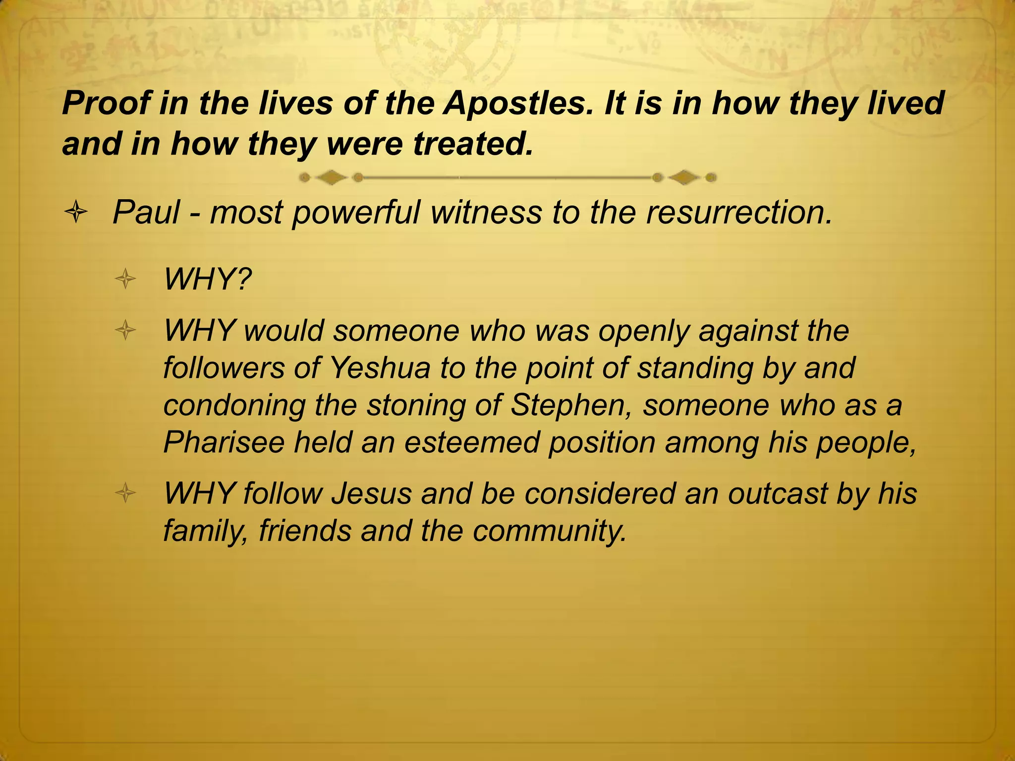 Proof in the lives of the Apostles. It is in how they lived
and in how they were treated.

 Paul - most powerful witness to the resurrection.
    WHY?
    WHY would someone who was openly against the
     followers of Yeshua to the point of standing by and
     condoning the stoning of Stephen, someone who as a
     Pharisee held an esteemed position among his people,
    WHY follow Jesus and be considered an outcast by his
     family, friends and the community.
 