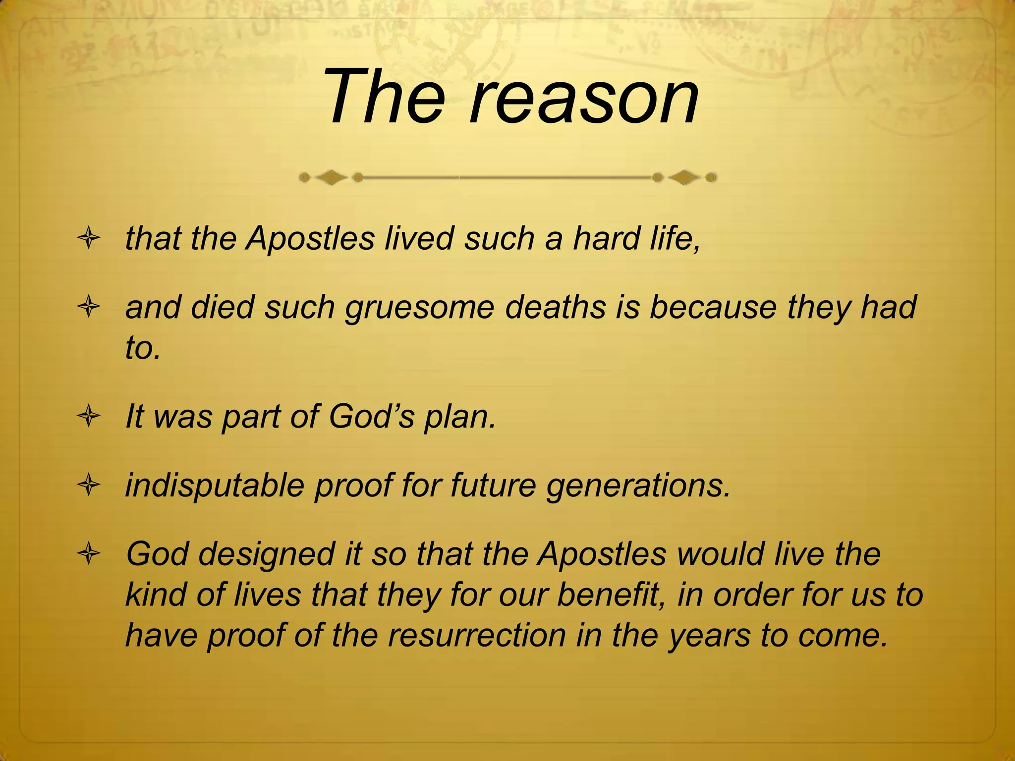 The reason
 that the Apostles lived such a hard life,

 and died such gruesome deaths is because they had
  to.

 It was part of God‟s plan.

 indisputable proof for future generations.

 God designed it so that the Apostles would live the
  kind of lives that they for our benefit, in order for us to
  have proof of the resurrection in the years to come.
 