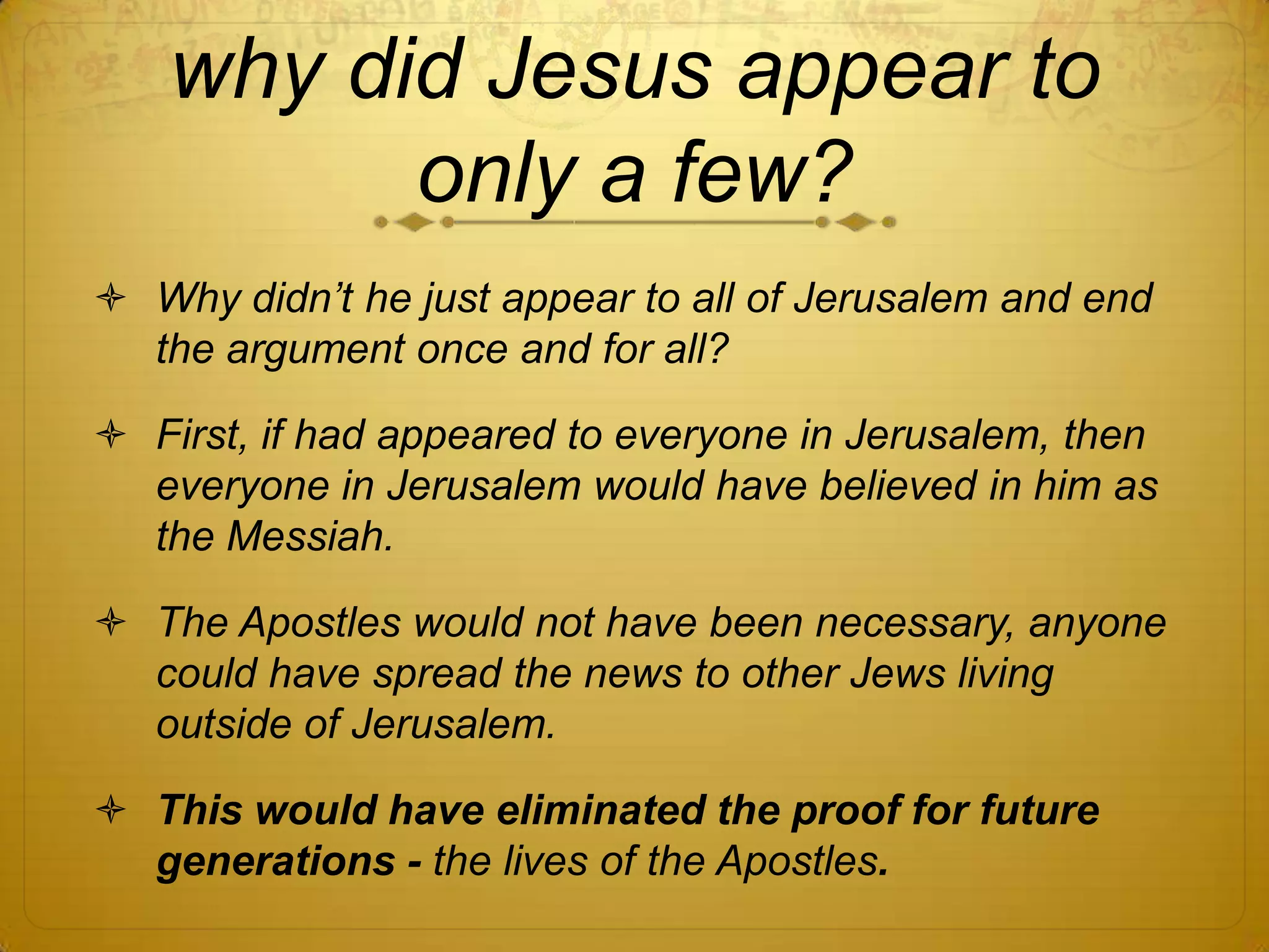 why did Jesus appear to
         only a few?
 Why didn‟t he just appear to all of Jerusalem and end
  the argument once and for all?

 First, if had appeared to everyone in Jerusalem, then
  everyone in Jerusalem would have believed in him as
  the Messiah.

 The Apostles would not have been necessary, anyone
  could have spread the news to other Jews living
  outside of Jerusalem.

 This would have eliminated the proof for future
  generations - the lives of the Apostles.
 
