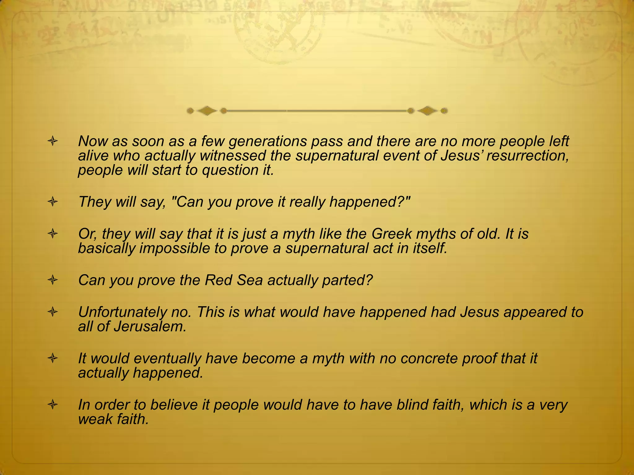    Now as soon as a few generations pass and there are no more people left
    alive who actually witnessed the supernatural event of Jesus‟ resurrection,
    people will start to question it.

   They will say, "Can you prove it really happened?"

   Or, they will say that it is just a myth like the Greek myths of old. It is
    basically impossible to prove a supernatural act in itself.

   Can you prove the Red Sea actually parted?

   Unfortunately no. This is what would have happened had Jesus appeared to
    all of Jerusalem.

   It would eventually have become a myth with no concrete proof that it
    actually happened.

   In order to believe it people would have to have blind faith, which is a very
    weak faith.
 