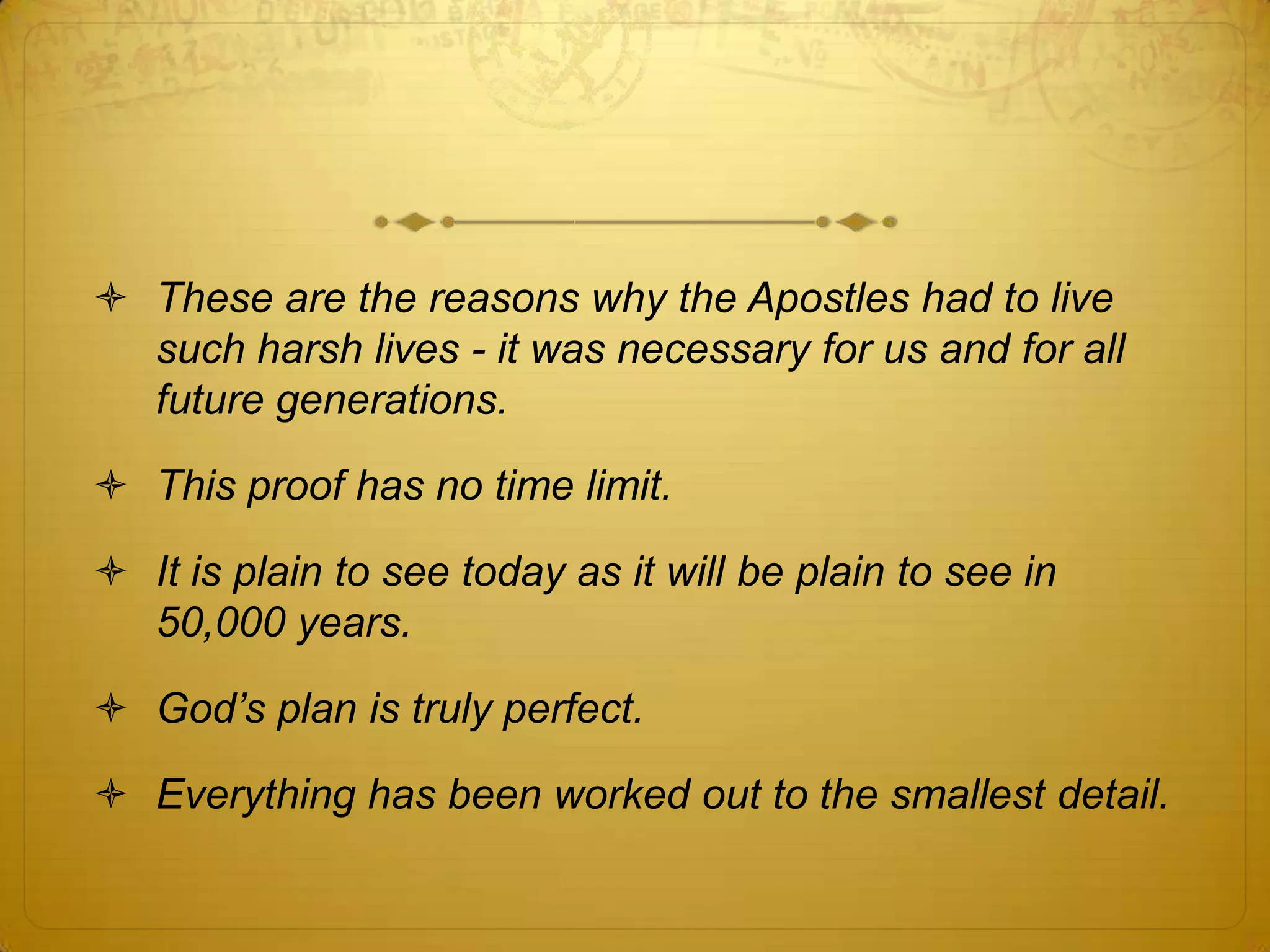  These are the reasons why the Apostles had to live
  such harsh lives - it was necessary for us and for all
  future generations.

 This proof has no time limit.

 It is plain to see today as it will be plain to see in
  50,000 years.

 God‟s plan is truly perfect.

 Everything has been worked out to the smallest detail.
 