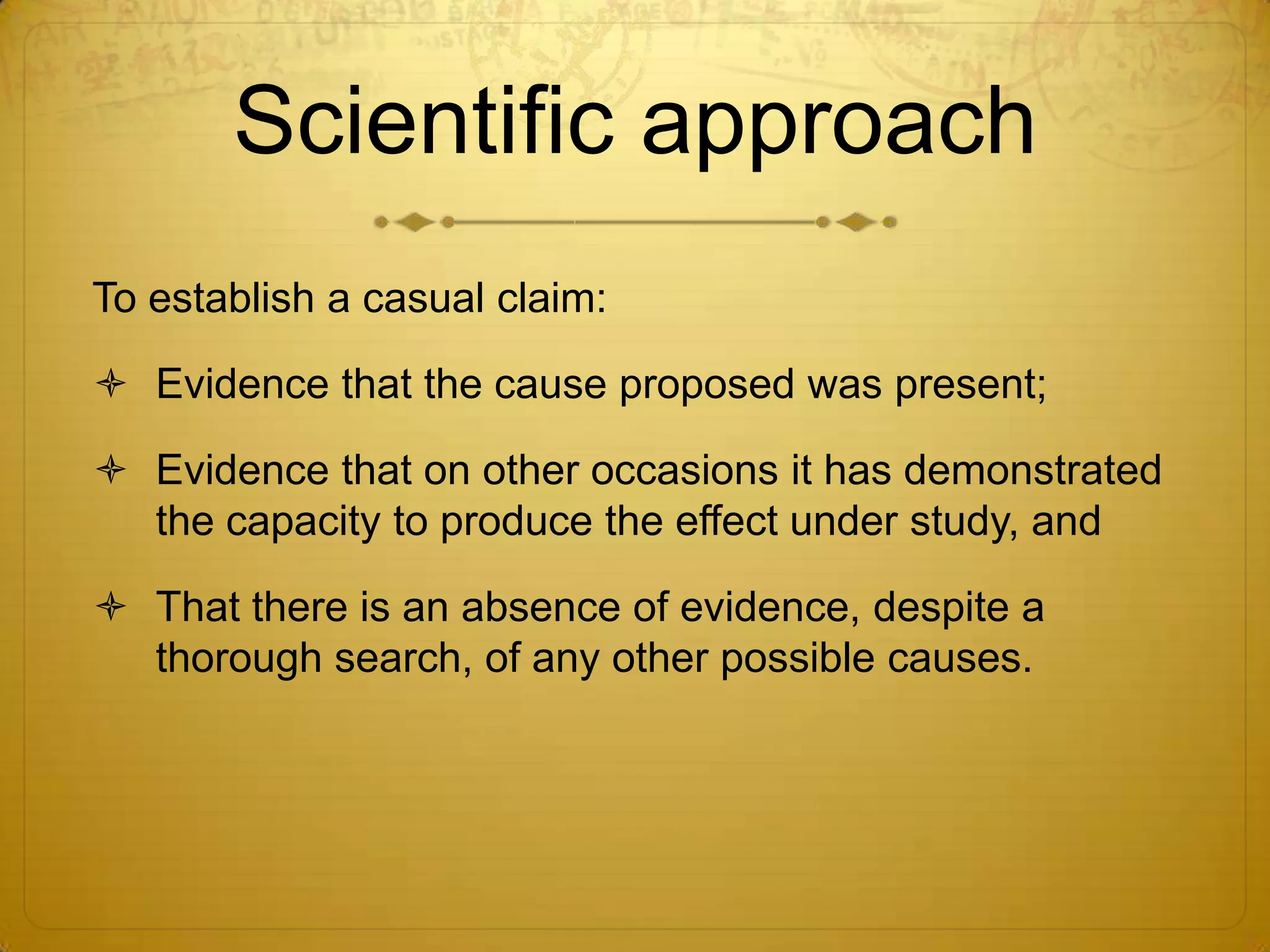 Scientific approach
To establish a casual claim:

 Evidence that the cause proposed was present;

 Evidence that on other occasions it has demonstrated
  the capacity to produce the effect under study, and

 That there is an absence of evidence, despite a
  thorough search, of any other possible causes.
 