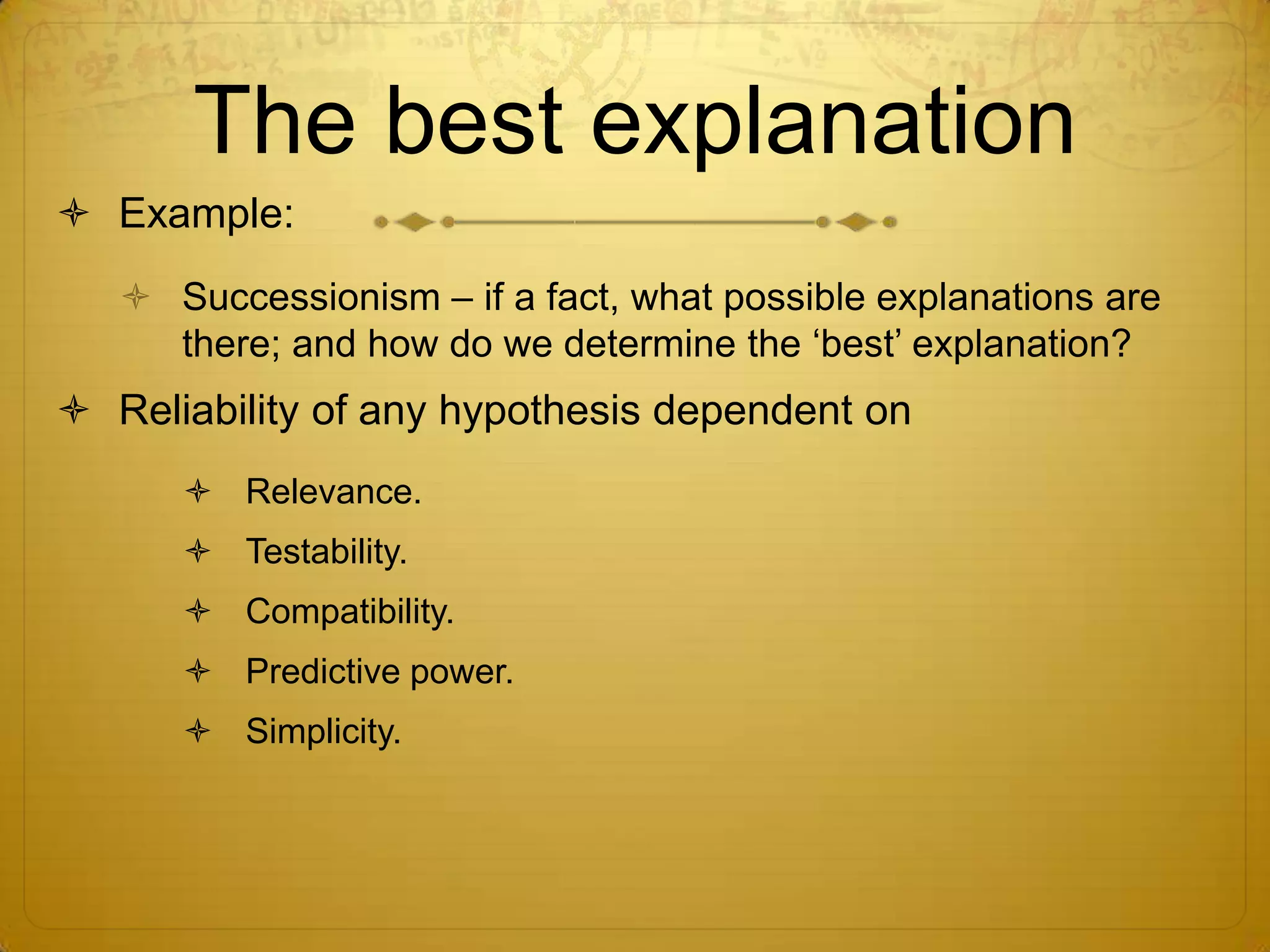 The best explanation
 Example:
    Successionism – if a fact, what possible explanations are
     there; and how do we determine the ‘best’ explanation?
 Reliability of any hypothesis dependent on
       Relevance.
       Testability.
       Compatibility.
       Predictive power.
       Simplicity.
 