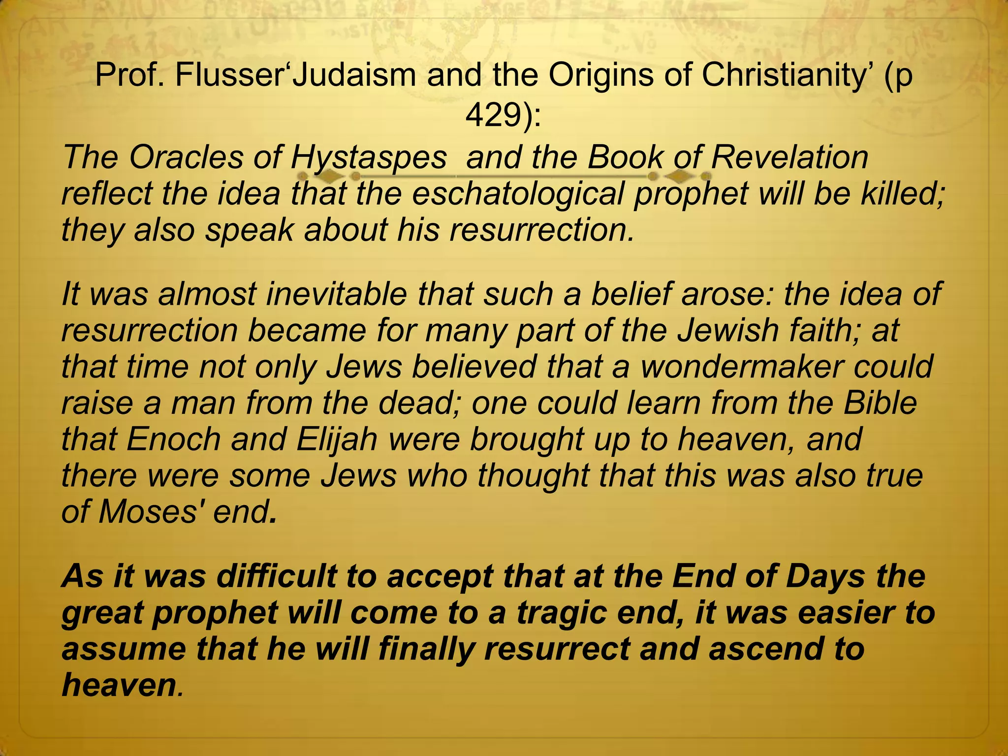 Prof. Flusser‘Judaism and the Origins of Christianity’ (p
                             429):
The Oracles of Hystaspes and the Book of Revelation
reflect the idea that the eschatological prophet will be killed;
they also speak about his resurrection.
It was almost inevitable that such a belief arose: the idea of
resurrection became for many part of the Jewish faith; at
that time not only Jews believed that a wondermaker could
raise a man from the dead; one could learn from the Bible
that Enoch and Elijah were brought up to heaven, and
there were some Jews who thought that this was also true
of Moses' end.
As it was difficult to accept that at the End of Days the
great prophet will come to a tragic end, it was easier to
assume that he will finally resurrect and ascend to
heaven.
 