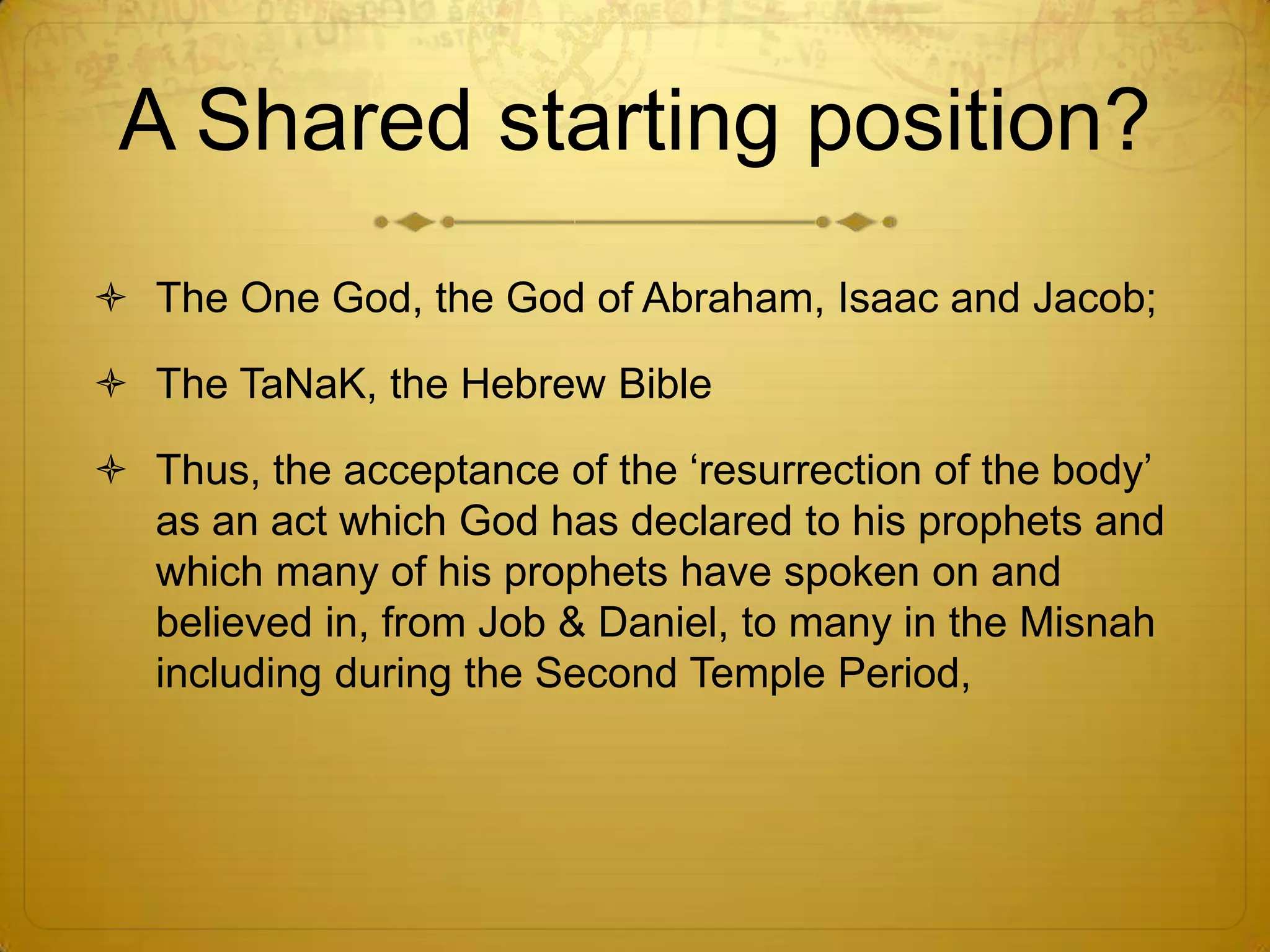 A Shared starting position?
 The One God, the God of Abraham, Isaac and Jacob;

 The TaNaK, the Hebrew Bible

 Thus, the acceptance of the ‘resurrection of the body’
  as an act which God has declared to his prophets and
  which many of his prophets have spoken on and
  believed in, from Job & Daniel, to many in the Misnah
  including during the Second Temple Period,
 