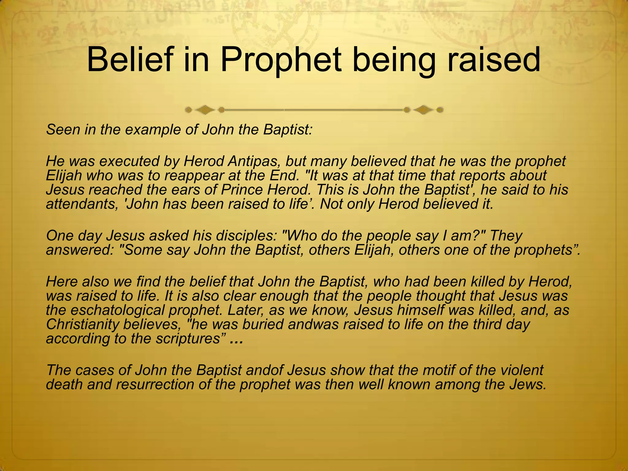 Belief in Prophet being raised
Seen in the example of John the Baptist:

He was executed by Herod Antipas, but many believed that he was the prophet
Elijah who was to reappear at the End. "It was at that time that reports about
Jesus reached the ears of Prince Herod. This is John the Baptist', he said to his
attendants, 'John has been raised to life‟. Not only Herod believed it.

One day Jesus asked his disciples: "Who do the people say I am?" They
answered: "Some say John the Baptist, others Elijah, others one of the prophets”.

Here also we find the belief that John the Baptist, who had been killed by Herod,
was raised to life. It is also clear enough that the people thought that Jesus was
the eschatological prophet. Later, as we know, Jesus himself was killed, and, as
Christianity believes, "he was buried andwas raised to life on the third day
according to the scriptures” …

The cases of John the Baptist andof Jesus show that the motif of the violent
death and resurrection of the prophet was then well known among the Jews.
 