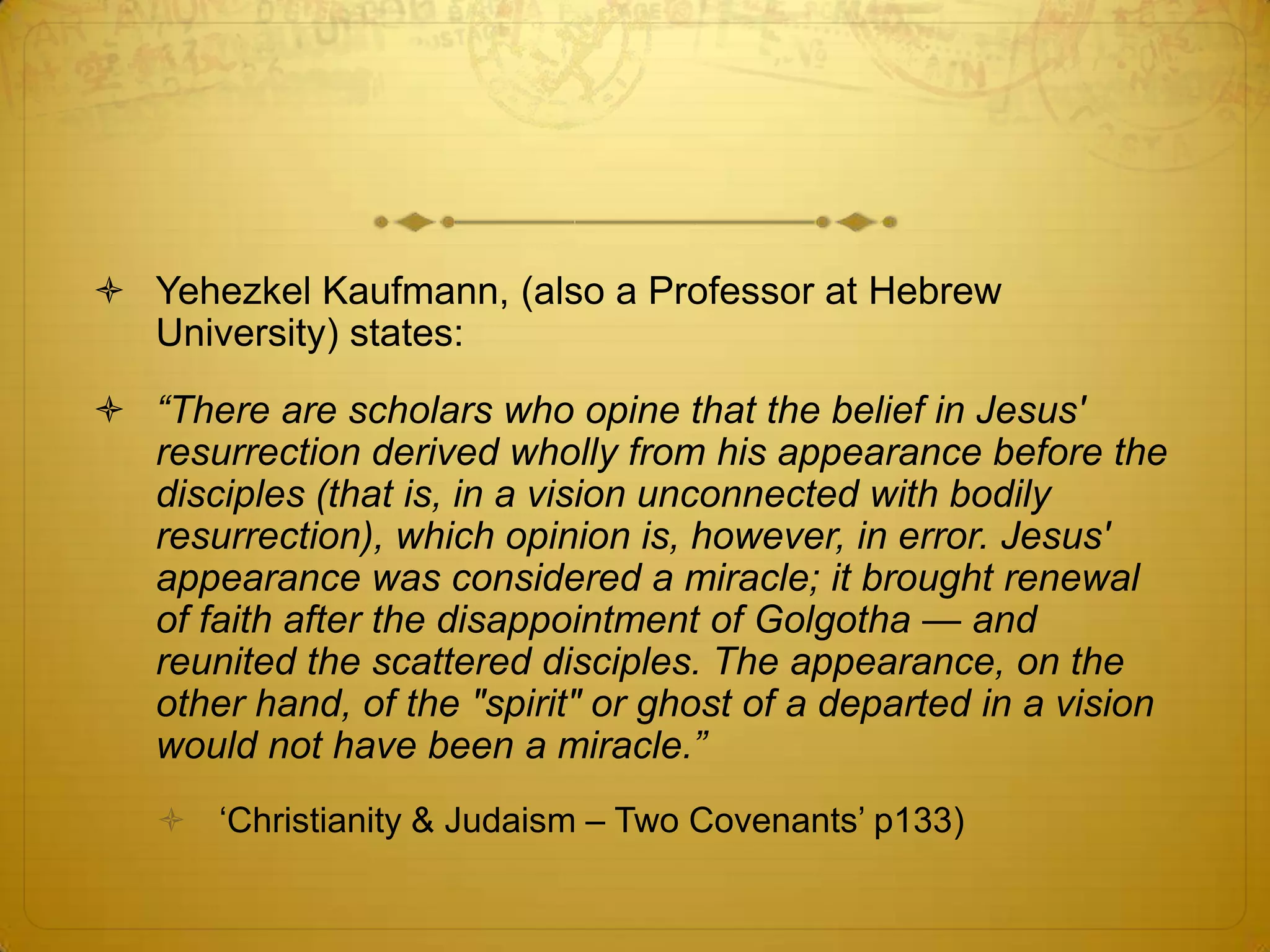  Yehezkel Kaufmann, (also a Professor at Hebrew
  University) states:
 “There are scholars who opine that the belief in Jesus'
  resurrection derived wholly from his appearance before the
  disciples (that is, in a vision unconnected with bodily
  resurrection), which opinion is, however, in error. Jesus'
  appearance was considered a miracle; it brought renewal
  of faith after the disappointment of Golgotha — and
  reunited the scattered disciples. The appearance, on the
  other hand, of the "spirit" or ghost of a departed in a vision
  would not have been a miracle.”
    ‘Christianity & Judaism – Two Covenants’ p133)
 