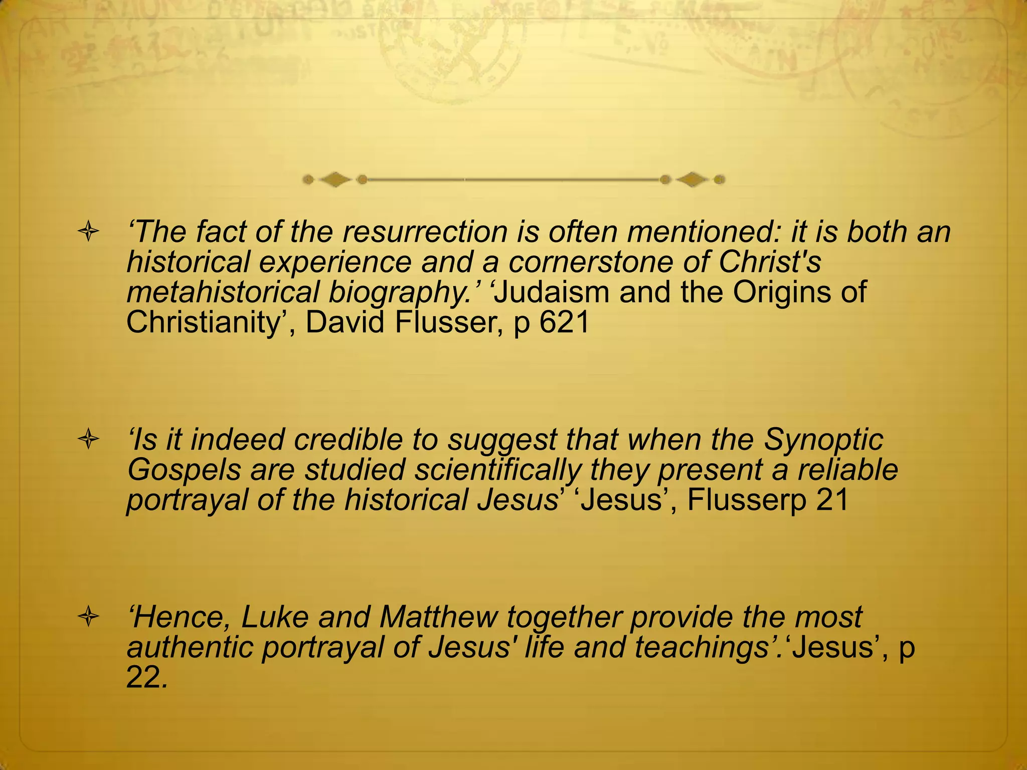  „The fact of the resurrection is often mentioned: it is both an
  historical experience and a cornerstone of Christ's
  metahistorical biography.‟ „Judaism and the Origins of
  Christianity’, David Flusser, p 621


 „Is it indeed credible to suggest that when the Synoptic
  Gospels are studied scientifically they present a reliable
  portrayal of the historical Jesus’ ‘Jesus’, Flusserp 21


 „Hence, Luke and Matthew together provide the most
  authentic portrayal of Jesus' life and teachings‟.‘Jesus’, p
  22.
 