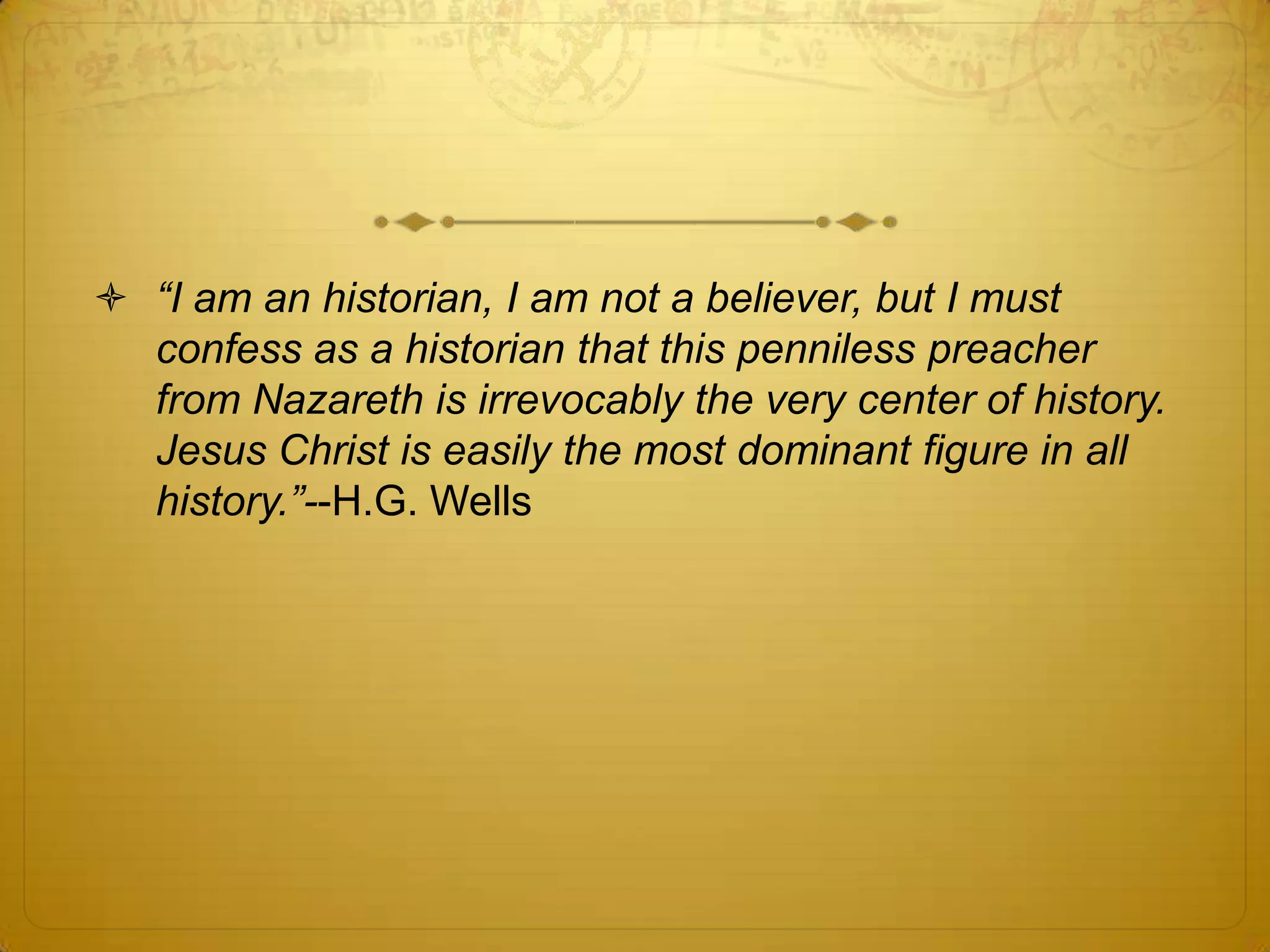  “I am an historian, I am not a believer, but I must
  confess as a historian that this penniless preacher
  from Nazareth is irrevocably the very center of history.
  Jesus Christ is easily the most dominant figure in all
  history.”--H.G. Wells
 