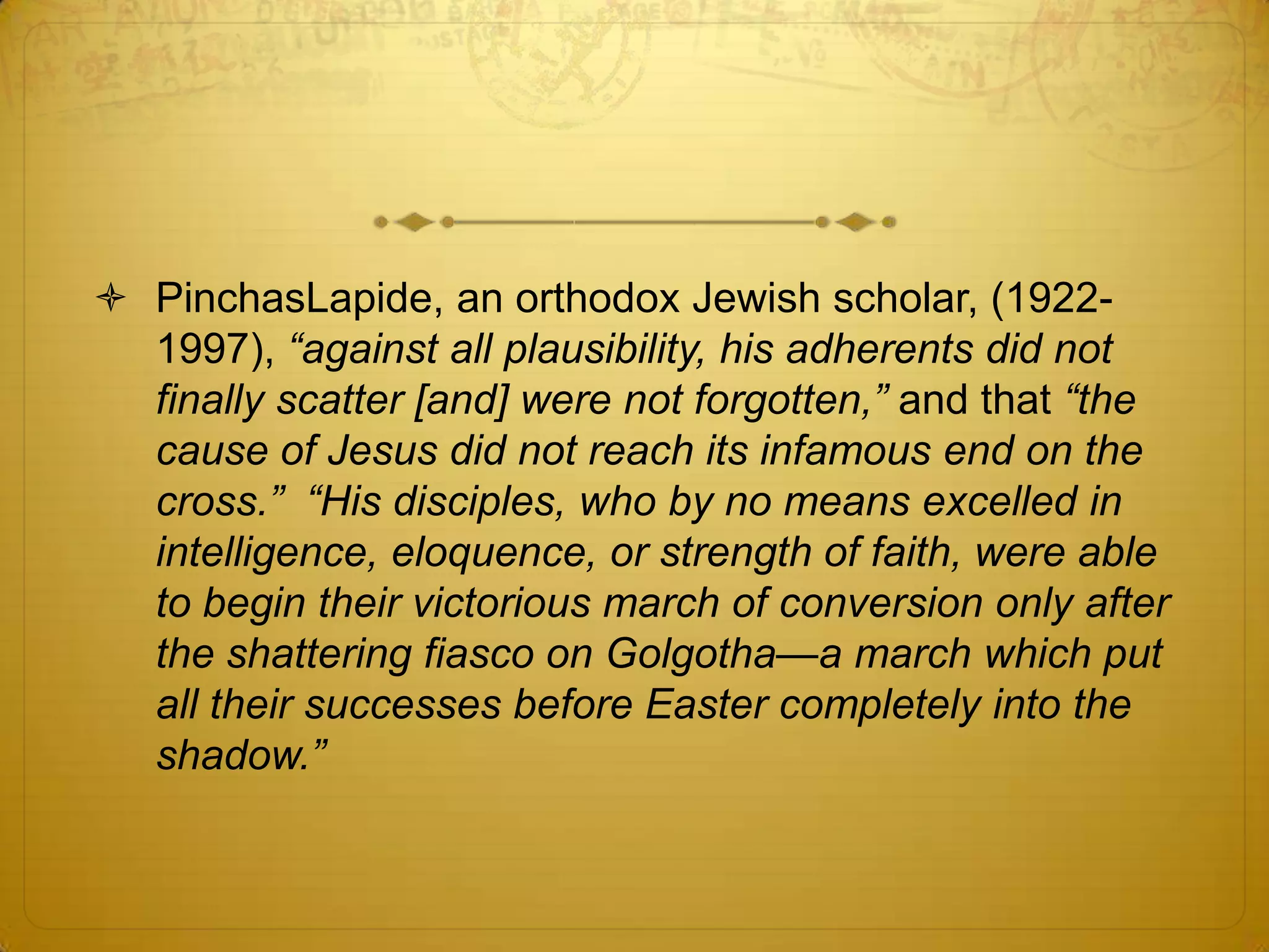  PinchasLapide, an orthodox Jewish scholar, (1922-
  1997), “against all plausibility, his adherents did not
  finally scatter [and] were not forgotten,” and that “the
  cause of Jesus did not reach its infamous end on the
  cross.” “His disciples, who by no means excelled in
  intelligence, eloquence, or strength of faith, were able
  to begin their victorious march of conversion only after
  the shattering fiasco on Golgotha—a march which put
  all their successes before Easter completely into the
  shadow.”
 