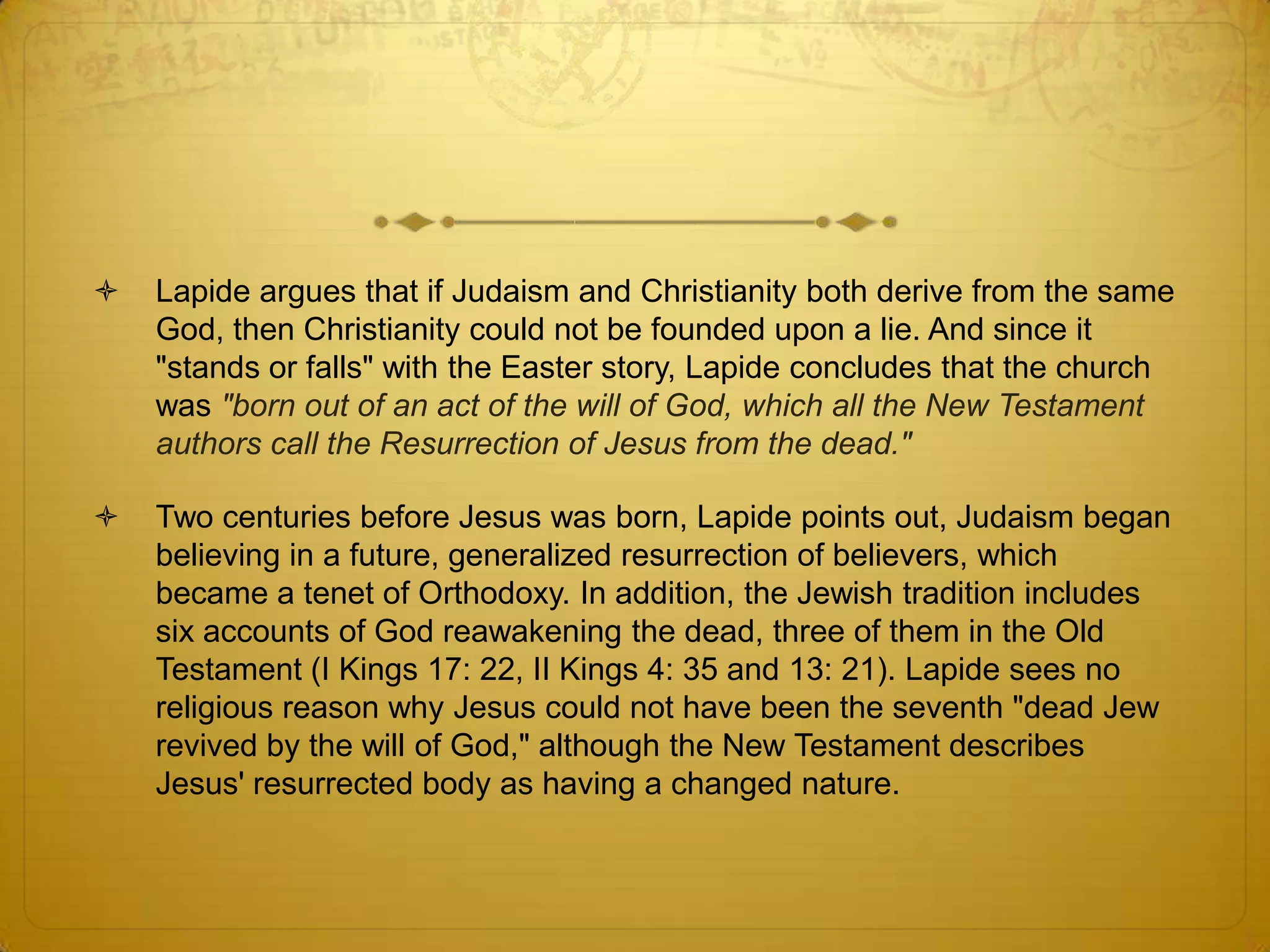    Lapide argues that if Judaism and Christianity both derive from the same
    God, then Christianity could not be founded upon a lie. And since it
    "stands or falls" with the Easter story, Lapide concludes that the church
    was "born out of an act of the will of God, which all the New Testament
    authors call the Resurrection of Jesus from the dead."

   Two centuries before Jesus was born, Lapide points out, Judaism began
    believing in a future, generalized resurrection of believers, which
    became a tenet of Orthodoxy. In addition, the Jewish tradition includes
    six accounts of God reawakening the dead, three of them in the Old
    Testament (I Kings 17: 22, II Kings 4: 35 and 13: 21). Lapide sees no
    religious reason why Jesus could not have been the seventh "dead Jew
    revived by the will of God," although the New Testament describes
    Jesus' resurrected body as having a changed nature.
 