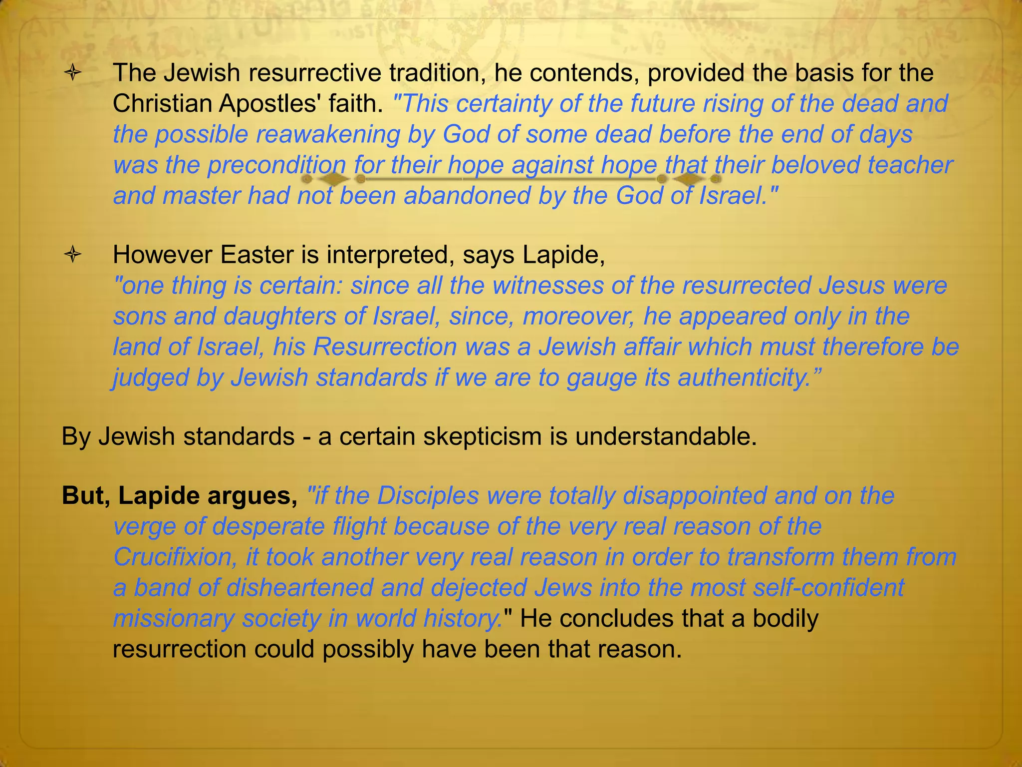    The Jewish resurrective tradition, he contends, provided the basis for the
    Christian Apostles' faith. "This certainty of the future rising of the dead and
    the possible reawakening by God of some dead before the end of days
    was the precondition for their hope against hope that their beloved teacher
    and master had not been abandoned by the God of Israel."

   However Easter is interpreted, says Lapide,
    "one thing is certain: since all the witnesses of the resurrected Jesus were
    sons and daughters of Israel, since, moreover, he appeared only in the
    land of Israel, his Resurrection was a Jewish affair which must therefore be
    judged by Jewish standards if we are to gauge its authenticity.”

By Jewish standards - a certain skepticism is understandable.

But, Lapide argues, "if the Disciples were totally disappointed and on the
    verge of desperate flight because of the very real reason of the Crucifixion,
    it took another very real reason in order to transform them from a band of
    disheartened and dejected Jews into the most self-confident missionary
    society in world history." He concludes that a bodily resurrection could
    possibly have been that reason.
 