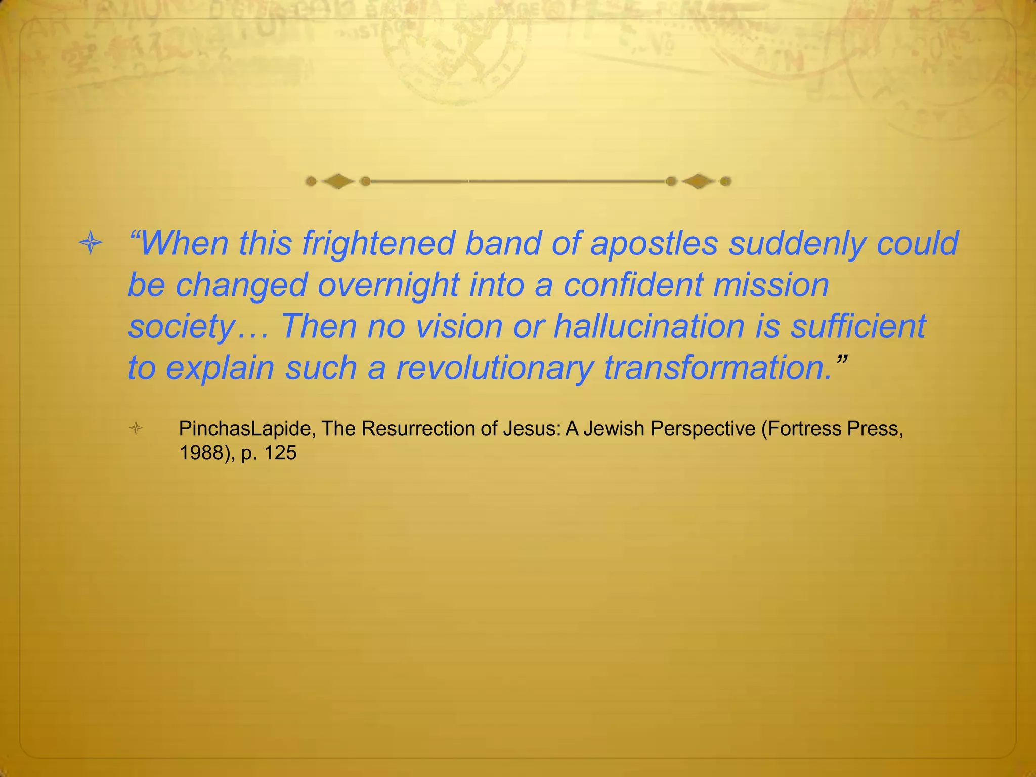  “When this frightened band of apostles suddenly could
  be changed overnight into a confident mission
  society… Then no vision or hallucination is sufficient
  to explain such a revolutionary transformation.”
      PinchasLapide, The Resurrection of Jesus: A Jewish Perspective (Fortress Press,
       1988), p. 125
 