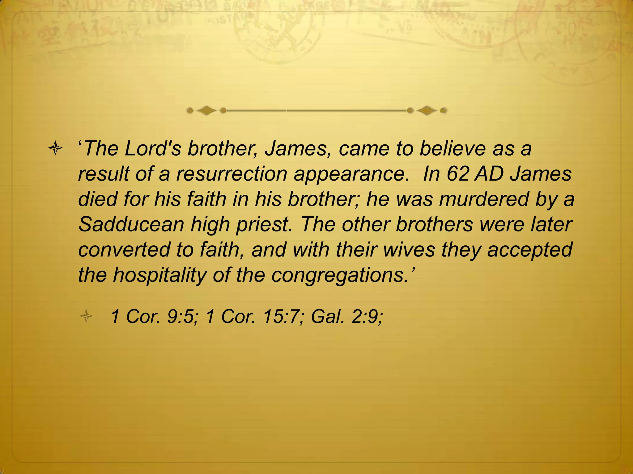  ‘The Lord's brother, James, came to believe as a
  result of a resurrection appearance. In 62 AD James
  died for his faith in his brother; he was murdered by a
  Sadducean high priest. The other brothers were later
  converted to faith, and with their wives they accepted
  the hospitality of the congregations.‟
    1 Cor. 9:5; 1 Cor. 15:7; Gal. 2:9;
 