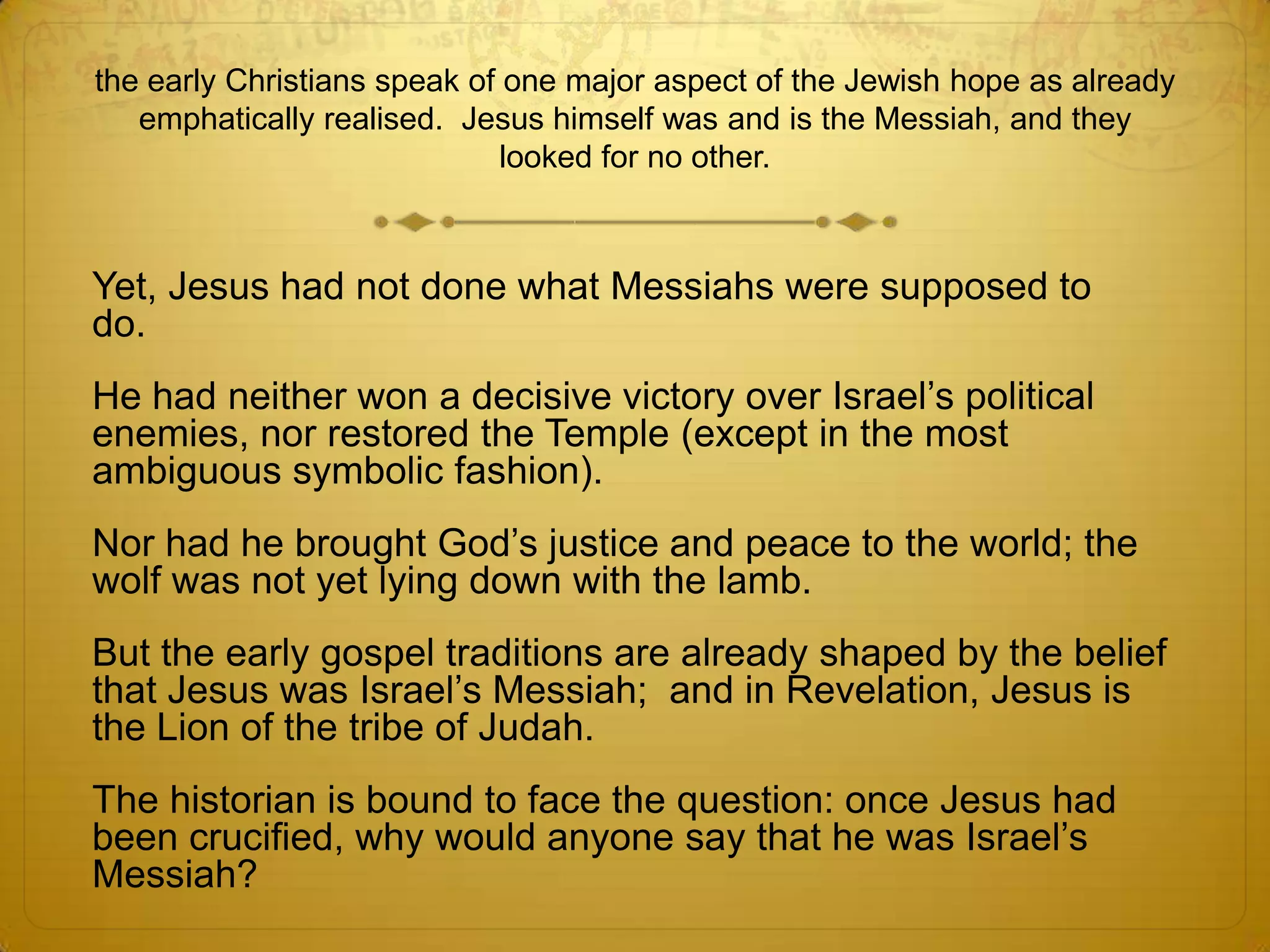 the early Christians speak of one major aspect of the Jewish hope as already
   emphatically realised. Jesus himself was and is the Messiah, and they
                              looked for no other.



Yet, Jesus had not done what Messiahs were supposed to
do.
He had neither won a decisive victory over Israel’s political
enemies, nor restored the Temple (except in the most
ambiguous symbolic fashion).
Nor had he brought God’s justice and peace to the world; the
wolf was not yet lying down with the lamb.
But the early gospel traditions are already shaped by the belief
that Jesus was Israel’s Messiah; and in Revelation, Jesus is
the Lion of the tribe of Judah.
The historian is bound to face the question: once Jesus had
been crucified, why would anyone say that he was Israel’s
Messiah?
 