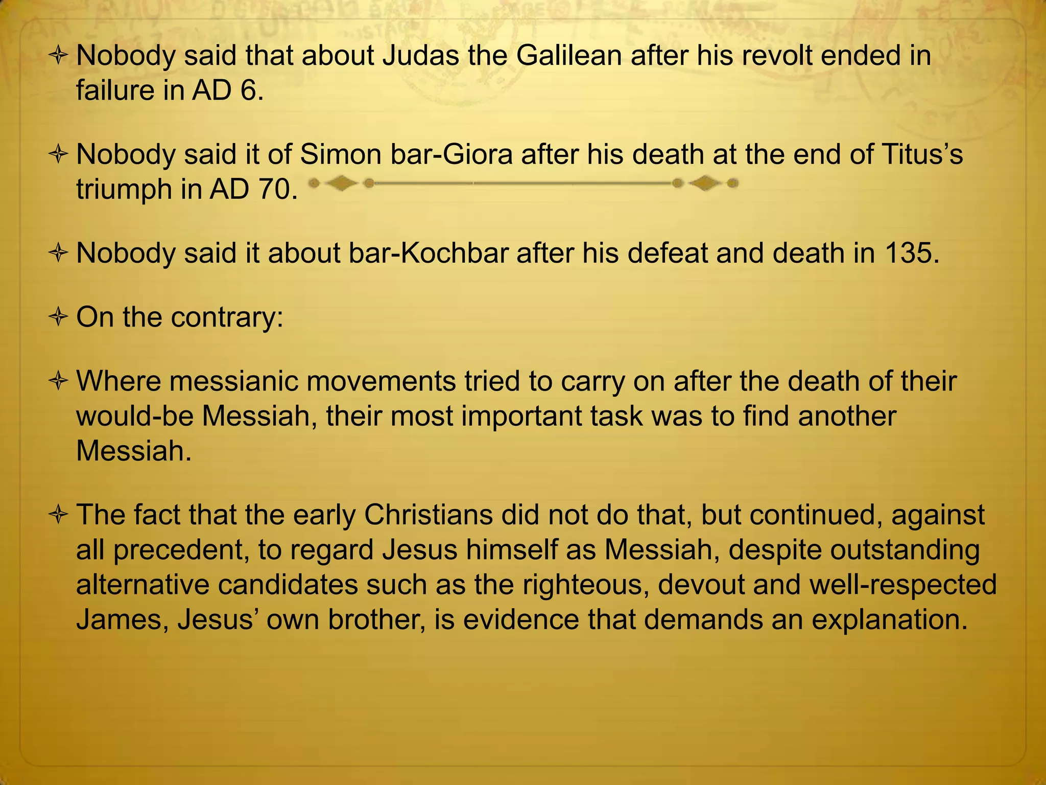  Nobody said that about Judas the Galilean after his revolt ended in
  failure in AD 6.

 Nobody said it of Simon bar-Giora after his death at the end of Titus’s
  triumph in AD 70.

 Nobody said it about bar-Kochbar after his defeat and death in 135.

 On the contrary:

 Where messianic movements tried to carry on after the death of their
  would-be Messiah, their most important task was to find another
  Messiah.

 The fact that the early Christians did not do that, but continued, against
  all precedent, to regard Jesus himself as Messiah, despite outstanding
  alternative candidates such as the righteous, devout and well-respected
  James, Jesus’ own brother, is evidence that demands an explanation.
 