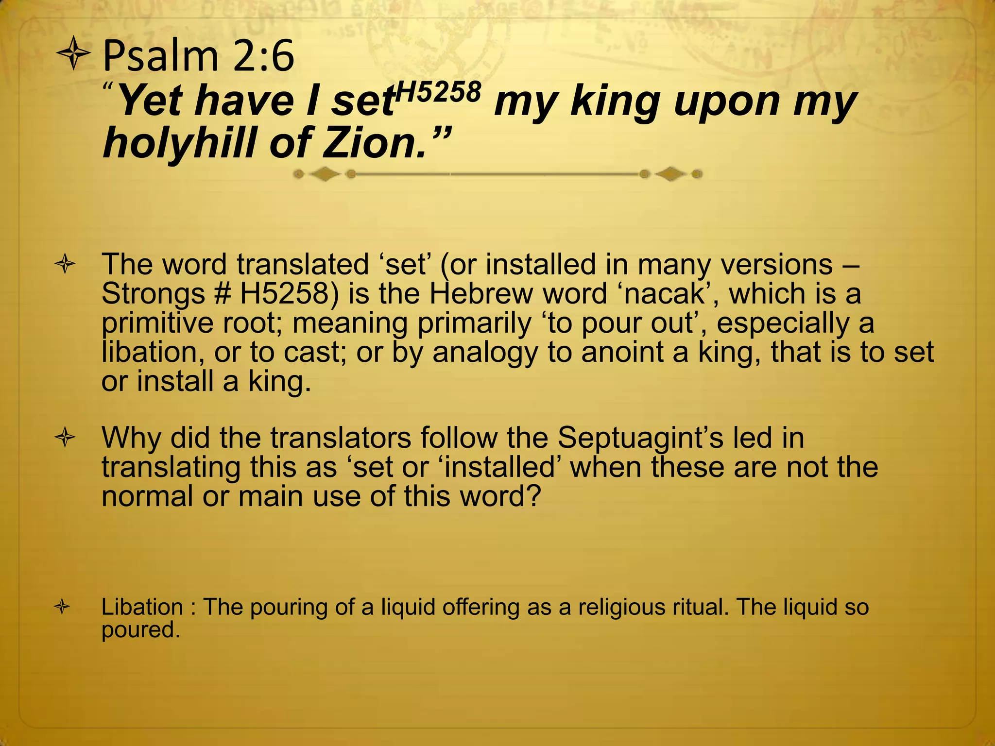  Psalm 2:6
    “Yethave I setH5258 my king upon my
    holyhill of Zion.”

 The word translated ‘set’ (or installed in many versions –
  Strongs # H5258) is the Hebrew word ‘nacak’, which is a
  primitive root; meaning primarily ‘to pour out’, especially a
  libation, or to cast; or by analogy to anoint a king, that is to set
  or install a king.
 Why did the translators follow the Septuagint’s led in
  translating this as ‘set or ‘installed’ when these are not the
  normal or main use of this word?


   Libation : The pouring of a liquid offering as a religious ritual. The liquid so
    poured.
 
