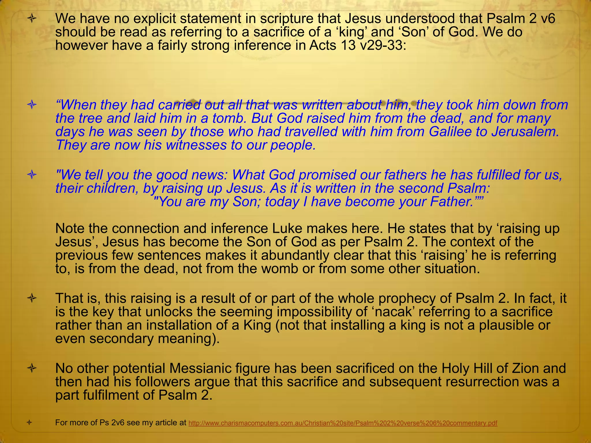    We have no explicit statement in scripture that Jesus understood that Psalm 2 v6
    should be read as referring to a sacrifice of a ‘king’ and ‘Son’ of God. We do
    however have a fairly strong inference in Acts 13 v29-33:



   “When they had carried out all that was written about him, they took him down from
    the tree and laid him in a tomb. But God raised him from the dead, and for many
    days he was seen by those who had travelled with him from Galilee to Jerusalem.
    They are now his witnesses to our people.

   "We tell you the good news: What God promised our fathers he has fulfilled for us,
    their children, by raising up Jesus. As it is written in the second Psalm:
                     "You are my Son; today I have become your Father.””
    Note the connection and inference Luke makes here. He states that by ‘raising up
    Jesus’, Jesus has become the Son of God as per Psalm 2. The context of the
    previous few sentences makes it abundantly clear that this ‘raising’ he is referring
    to, is from the dead, not from the womb or from some other situation.

   That is, this raising is a result of or part of the whole prophecy of Psalm 2. In fact, it
    is the key that unlocks the seeming impossibility of ‘nacak’ referring to a sacrifice
    rather than an installation of a King (not that installing a king is not a plausible or
    even secondary meaning).

   No other potential Messianic figure has been sacrificed on the Holy Hill of Zion and
    then had his followers argue that this sacrifice and subsequent resurrection was a
    part fulfilment of Psalm 2.
   For more of Ps 2v6 see my article at http://www.charismacomputers.com.au/Christian%20site/Psalm%202%20verse%206%20commentary.pdf
 