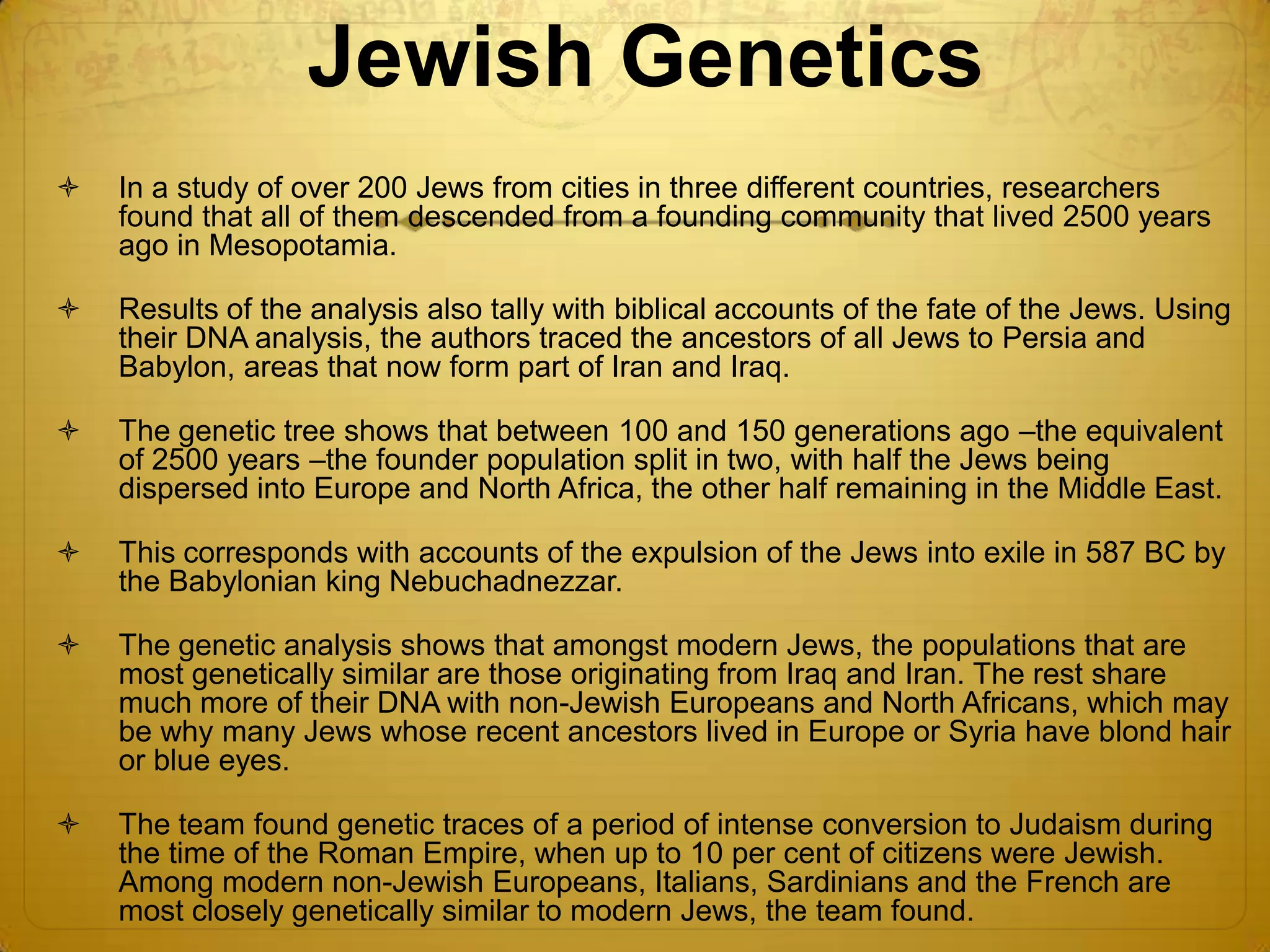Jewish Genetics
   In a study of over 200 Jews from cities in three different countries, researchers
    found that all of them descended from a founding community that lived 2500 years
    ago in Mesopotamia.

   Results of the analysis also tally with biblical accounts of the fate of the Jews. Using
    their DNA analysis, the authors traced the ancestors of all Jews to Persia and
    Babylon, areas that now form part of Iran and Iraq.

   The genetic tree shows that between 100 and 150 generations ago –the equivalent
    of 2500 years –the founder population split in two, with half the Jews being
    dispersed into Europe and North Africa, the other half remaining in the Middle East.

   This corresponds with accounts of the expulsion of the Jews into exile in 587 BC by
    the Babylonian king Nebuchadnezzar.

   The genetic analysis shows that amongst modern Jews, the populations that are
    most genetically similar are those originating from Iraq and Iran. The rest share
    much more of their DNA with non-Jewish Europeans and North Africans, which may
    be why many Jews whose recent ancestors lived in Europe or Syria have blond hair
    or blue eyes.

   The team found genetic traces of a period of intense conversion to Judaism during
    the time of the Roman Empire, when up to 10 per cent of citizens were Jewish.
    Among modern non-Jewish Europeans, Italians, Sardinians and the French are
    most closely genetically similar to modern Jews, the team found.
 